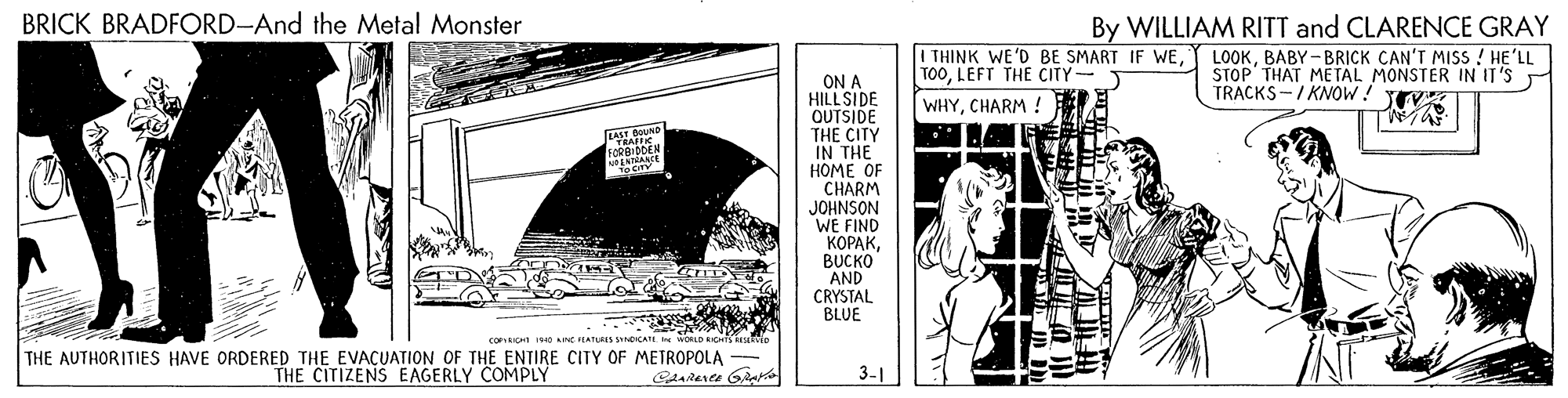 Elbow OCR: BRICK BRADFORD-And the Metal Monster I THINK WE'D BE SMART IF WELEFT THE CITY WHYCHARM ! By WILLIAM RITT and CLARENCE GRAY LOOKBABY-BRICK CAN'T MISS ! HE'LL STOP THAT ME TAL MONSTER IN IT'S TRACKS -/ KNOW! TEV ON A HILLSIDE OUTSIDE THE CITY IN THE HOME OF CHARM JOHNSON WE FIND ?????BUCKO AND CRYSTAL BLUE RAFFIC FORBIDDEN COFIRICHE 9ID CIEATURES SANICATE THE AUTHORITIES HAVE ORDERED THE EVACUATION OF THE ENTIRE CITY OF METROPOLA THE CITIZENS EAGERLY COMPLY 3-1 BRICK BRADFORD-And the Metal Monster I THINK WE'D BE SMART IF WELEFT THE CITY WHYCHARM ! By WILLIAM RITT and CLARENCE GRAY LOOKBABY-BRICK CAN'T MISS ! HE'LL STOP THAT ME TAL MONSTER IN IT'S TRACKS -/ KNOW! TEV ON A HILLSIDE OUTSIDE THE CITY IN THE HOME OF CHARM JOHNSON WE FIND ?????BUCKO AND CRYSTAL BLUE RAFFIC FORBIDDEN COFIRICHE 9ID CIEATURES SANICATE THE AUTHORITIES HAVE ORDERED THE EVACUATION OF THE ENTIRE CITY OF METROPOLA THE CITIZENS EAGERLY COMPLY 3-1