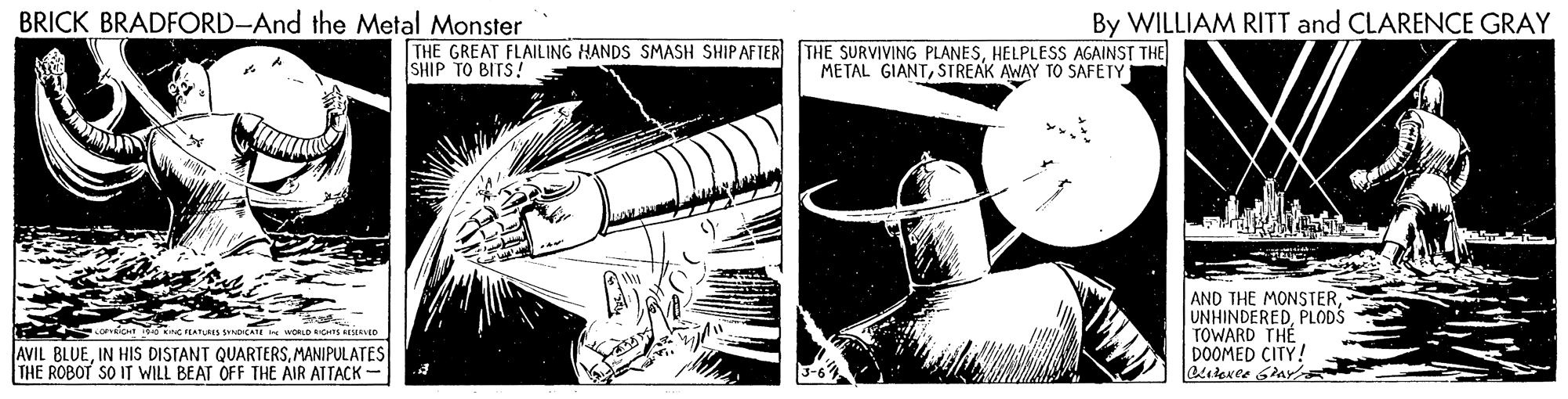 Drawing OCR: BRICK BRADFORD-And the Metal Monster By WILLIAM RITT and CLARENCE GRAY THE GREAT FLAILING HANDS SMASH SHIPAFTER THE SURVIVING PLANESHELPLESS AGAINST THE SHIP TO BITS! METAL GIANTSTREAK AWAY TO SAFETY AND THE MONSTERPLODS TOWARD THE DOOMED CITY! WORLD s Me AVIL BLUEMANIPULATES THE ROBOT SO IT WILL BEAT OFF THE AIR ATTACK - BRICK BRADFORD-And the Metal Monster By WILLIAM RITT and CLARENCE GRAY THE GREAT FLAILING HANDS SMASH SHIPAFTER THE SURVIVING PLANESHELPLESS AGAINST THE SHIP TO BITS! METAL GIANTSTREAK AWAY TO SAFETY AND THE MONSTERPLODS TOWARD THE DOOMED CITY! WORLD s Me AVIL BLUEIN HIS DISTANT QUARTERSMANIPULATES THE ROBOT SO IT WILL BEAT OFF THE AIR ATTACK -