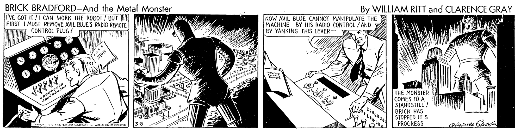 Comic book OCR: BRICK BRADFORD-And the Metal Monster I'VE GOT IT !I CAN WORK THE ROBOT! BUT FIRST I MUST REMOVE AVIL BLUE'S RADIO REMOTE By WILLIAM RITT and CLARENCE GRAY NOW AVIL BLUE CANNOT MANIPULATE THE MACHINE BY HIS RADIO CONTROL ! AND BY YANKING THIS LEVER- CONTROL PLUG ! THE MONSTER COMES TO A STANDSTILL ! BRICK HAS STOPPED IT S PROGRESS TCH NC IEATUES SNCA 3-8 BRICK BRADFORD-And the Metal Monster I'VE GOT IT !I CAN WORK THE ROBOT! BUT FIRST I MUST REMOVE AVIL BLUE'S RADIO REMOTE By WILLIAM RITT and CLARENCE GRAY NOW AVIL BLUE CANNOT MANIPULATE THE MACHINE BY HIS RADIO CONTROL ! AND BY YANKING THIS LEVER- CONTROL PLUG ! THE MONSTER COMES TO A STANDSTILL ! BRICK HAS STOPPED IT S PROGRESS TCH NC IEATUES SNCA 3-8