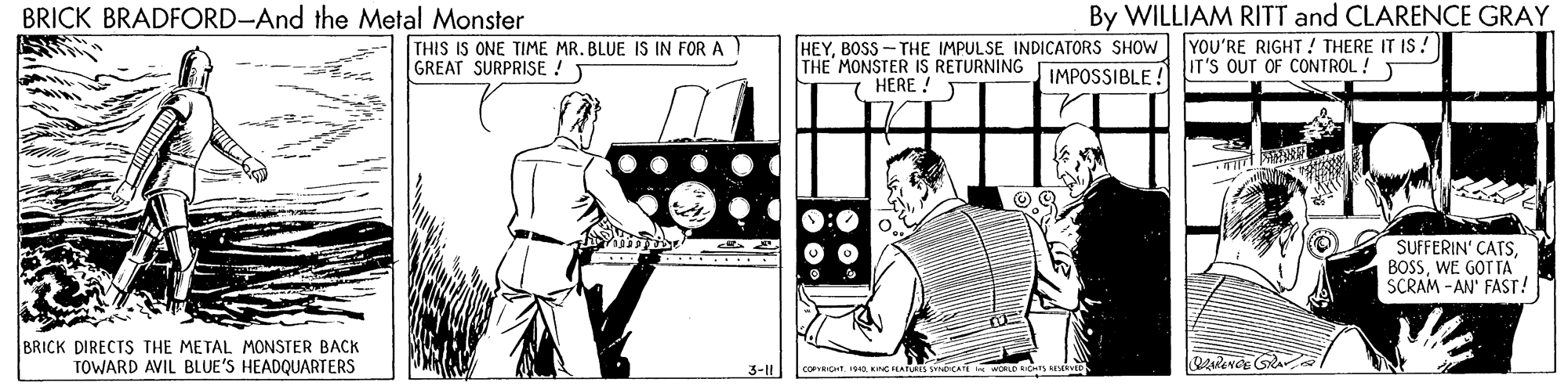 Art OCR: By WILLIAM RITT and CLARENCE GRAY YOU'RE RIGHT ! THERE IT IS! IT'S OUT OF CONTROL ! T BRICK BRADFORD-And the Metal Monster THIS IS ONE TIME MR. BLUE IS IN FOR A GREAT SURPRISE ! T HEYBOSS- THE IMPULSE INDICATORS SHOW THE MONSTER IS RETURNING IMPOSSIBLE ! HERE ! SUFFERIN' CATSWE GOTTA SCRAM -AN' FAST! BRICK DIRECTS THE METAL MONSTER BACK TOWARD AVIL BLUE'S HEADQUARTERS 3-11 By WILLIAM RITT and CLARENCE GRAY YOU'RE RIGHT ! THERE IT IS! IT'S OUT OF CONTROL ! T BRICK BRADFORD-And the Metal Monster THIS IS ONE TIME MR. BLUE IS IN FOR A GREAT SURPRISE ! T HEYBOSS- THE IMPULSE INDICATORS SHOW THE MONSTER IS RETURNING IMPOSSIBLE ! HERE ! SUFFERIN' CATSWE GOTTA SCRAM -AN' FAST! BRICK DIRECTS THE METAL MONSTER BACK TOWARD AVIL BLUE'S HEADQUARTERS 3-11