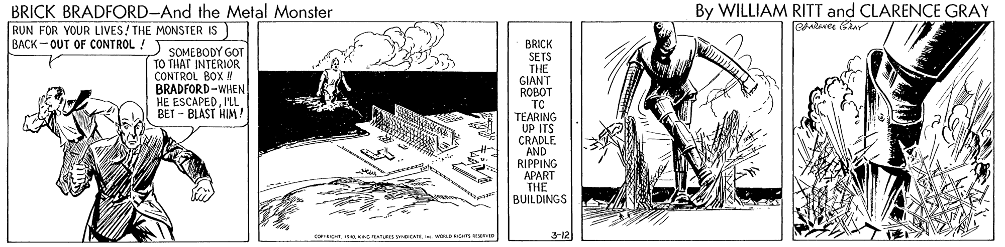 Line art OCR: By WILLIAM RITT and CLARENCE GRAY BRICK BRADFORD-And the Metal Monster RUN FOR YOUR LIVES! THE MONSTER IS BACK- OUT OF CONTROL !) SOMEBODY GOT BRICK SETS THE GIANT ROBOT TC TEARING UP ITS CRADLE AND RIPPING APART THE BUILDINGS TO THAT INTERIOR CONTROL BOX ! BRADFORD-WHEN HE ESCAPEDI'L BET - BLAST HIM! CoCHt oI. WORLO IONTS BIEEVD 3-12 By WILLIAM RITT and CLARENCE GRAY BRICK BRADFORD-And the Metal Monster RUN FOR YOUR LIVES! THE MONSTER IS BACK- OUT OF CONTROL !) SOMEBODY GOT BRICK SETS THE GIANT ROBOT TC TEARING UP ITS CRADLE AND RIPPING APART THE BUILDINGS TO THAT INTERIOR CONTROL BOX ! BRADFORD-WHEN HE ESCAPEDI'L BET - BLAST HIM! CoCHt oKç EATURIS NDICATEI. WORLO IONTS BIEEVD 3-12