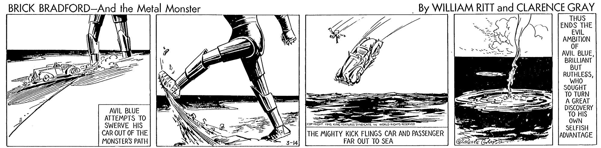 Drawing OCR: BRICK BRADFORD-And the Metal Monster By WILLIAM RITT and CLARENCE GRAY THUS ENDS THE EVIL AMBITION OF AVIL BLUEBRILLIANT BUT RUTHLESSWHO SOUGHT TO TURN A GREAT DISCOVERY TO HIS AVIL BLUE ATTEMPTS TO SWERVE HIS CAR OUT OF THE MONSTER'S PATH OWN SELFISH ADVANTAGE COFIT eKTEATURES SOCATE * WORLO rS IEN THE MIGHTY KICK FLINGS CAR AND PASSENGER FAR OUT TO SEA 3-14 BRICK BRADFORD-And the Metal Monster By WILLIAM RITT and CLARENCE GRAY THUS ENDS THE EVIL AMBITION OF AVIL BLUEBRILLIANT BUT RUTHLESSWHO SOUGHT TO TURN A GREAT DISCOVERY TO HIS AVIL BLUE ATTEMPTS TO SWERVE HIS CAR OUT OF THE MONSTER'S PATH OWN SELFISH ADVANTAGE COFIT eKTEATURES SOCATE * WORLO rS IEN THE MIGHTY KICK FLINGS CAR AND PASSENGER FAR OUT TO SEA 3-14