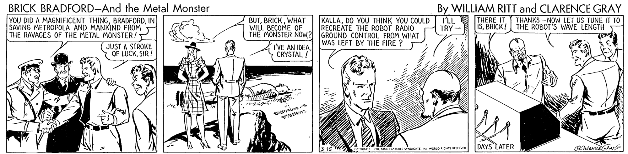 Comic book OCR: BRICK BRADFORD-And the Metal Monster YOU DID A MAGNIFICENT THINGIN SAVING METROPOLA AND MANKIND FROM THE RAVAGES OF THE METAL MONSTER! By WILLIAM RITT and CLARENCE GRAY I'LL I THERE IT THANKS -NOW LET US TUNE IT TO TRY - BUTWHAT WILL BECOME OF KALLADO YOU THINK YOU COULD RECREATE THE ROBOT RADIO THE MONSTER NOW? GROUND CONTROL FROM WHAT WAS LEFT BY THE FIRE ? ISBRICK! THE ROBOT'S WAVE LENGTH JUST A STROKE Y OF LUCKSIR ! I'VE AN IDEA. CRYSTAL ! 3-15 DAYS LATER 40. KNG ATURES CATE. WORLO RCHTS ESIKD BRICK BRADFORD-And the Metal Monster YOU DID A MAGNIFICENT THINGIN SAVING METROPOLA AND MANKIND FROM THE RAVAGES OF THE METAL MONSTER! By WILLIAM RITT and CLARENCE GRAY I'LL I THERE IT THANKS -NOW LET US TUNE IT TO TRY - BUTWHAT WILL BECOME OF KALLADO YOU THINK YOU COULD RECREATE THE ROBOT RADIO THE MONSTER NOW? GROUND CONTROL FROM WHAT WAS LEFT BY THE FIRE ? ISBRICK! THE ROBOT'S WAVE LENGTH JUST A STROKE Y OF LUCKSIR ! I'VE AN IDEA. CRYSTAL ! 3-15 DAYS LATER 40. KNG ATURES CATE. WORLO RCHTS ESIKD