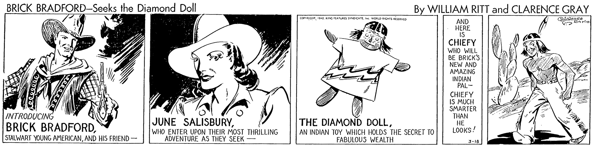 Poster OCR: BRICK BRADFORD-Seeks the Diamond Doll By WILLIAM RITT and CLARENCE GRAY COPVROKING PEARES SVOCAE LD AGHTS ICEVED AND HERE IS CHIEFY WHO WILL BE BRICK'S NEW AND AMAZING INDIAN PAL- INTRODUCING BRICK BRADFORDAND HIS FRIEND- JUNE SALISBURYWHO ENTER UPON THEIR MOST THRILLING ADVENTURE AS THEY SEEK - CHIEFY IS MUCH SMARTER THAN ?? LOOKS! THE DIAMOND DOLLAN INDIAN TOY WHICH HOLDS THE SECRET TO FABULOUS WEALTH 3-18 BRICK BRADFORD-Seeks the Diamond Doll By WILLIAM RITT and CLARENCE GRAY COPVROKING PEARES SVOCAE LD AGHTS ICEVED AND HERE IS CHIEFY WHO WILL BE BRICK'S NEW AND AMAZING INDIAN PAL- INTRODUCING BRICK BRADFORDSTALWART YOUNG AMERICANAND HIS FRIEND- JUNE SALISBURYWHO ENTER UPON THEIR MOST THRILLING ADVENTURE AS THEY SEEK - CHIEFY IS MUCH SMARTER THAN ?? LOOKS! THE DIAMOND DOLLAN INDIAN TOY WHICH HOLDS THE SECRET TO FABULOUS WEALTH 3-18