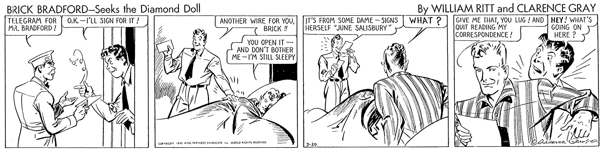 Font OCR: BRICK BRADFORD-Seeks the Diamond Doll TELEGRAM FOR O.K. -I'LL SIGN FOR IT ! MR. BRADFORD! By WILLIAM RITT and CLARENCE GRAY WHAT ? GIVE ME THATYOU LUG ! AND HEY! WHAT'S GOING ON HERE ? ANOTHER WIRE FOR YOUIT'S FROM SOME DAME - SIGNS HERSELF "JUNE SALISBURY JQUIT READING MY CORRESPONDENCE ! BRICK YOU OPEN IT AND DON'T BOTHER ME -I'M STILL SLEEPY COFICHT NG EATURES SNDCATE I woD IOTS ERVED BRICK BRADFORD-Seeks the Diamond Doll TELEGRAM FOR O.K. -I'LL SIGN FOR IT ! MR. BRADFORD! By WILLIAM RITT and CLARENCE GRAY WHAT ? GIVE ME THATYOU LUG ! AND HEY! WHAT'S GOING ON HERE ? ANOTHER WIRE FOR YOUIT'S FROM SOME DAME - SIGNS HERSELF "JUNE SALISBURY JQUIT READING MY CORRESPONDENCE ! BRICK YOU OPEN IT AND DON'T BOTHER ME -I'M STILL SLEEPY COFICHT NG EATURES SNDCATE I woD IOTS ERVED
