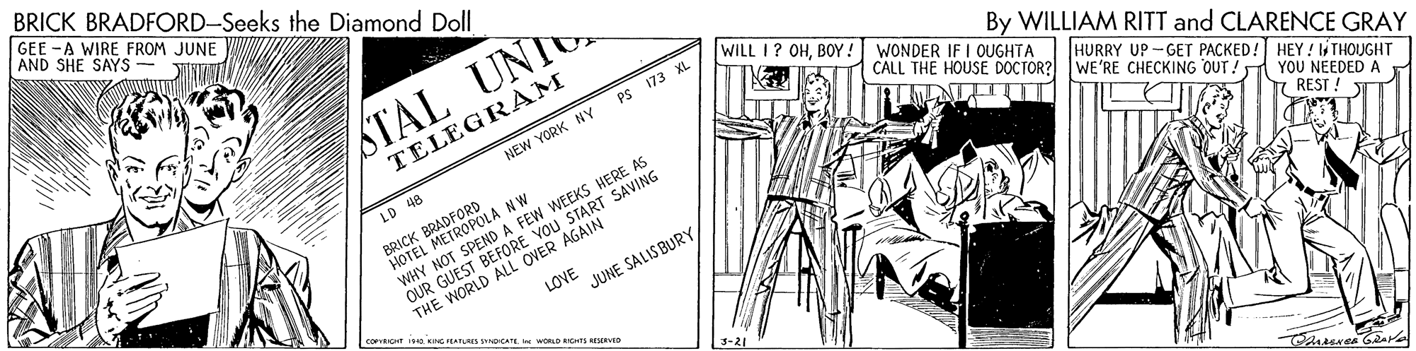 Drawing OCR: BRICK BRADFORD-Seeks the Diamond Doll GEE -A WIRE FROM JUNE AND SHE SAYS STAL UNI WILL I? OHBOY! WONDER IF I OUGHTA PS 173 XL By WILLIAM RITT and CLARENCE GRAY TELEGRAM CALL THE HOUSE DOCTOR? NEW YORK NY LD 48 BRADFORD BRICK METROPOLA NW WHY NOT SPEND A FEW WEEKS HERE AS OUR GUEST BEFORE VOU START SAVING THE WORLD ALL OVER AGAIN HURRY UP -GET PACKED! HEY ! THOUGHT WE'RE CHECKING OUT. YOU NEEDED A 7 REST : LOVE JUNE SALIS BURY KING PEATUES SYNOICATE e WORLD RIGHTS RIRVED 3-21 BRICK BRADFORD-Seeks the Diamond Doll GEE -A WIRE FROM JUNE AND SHE SAYS STAL UNI WILL I? OHBOY! WONDER IF I OUGHTA PS 173 XL By WILLIAM RITT and CLARENCE GRAY TELEGRAM CALL THE HOUSE DOCTOR? NEW YORK NY LD 48 BRADFORD BRICK METROPOLA NW WHY NOT SPEND A FEW WEEKS HERE AS OUR GUEST BEFORE VOU START SAVING THE WORLD ALL OVER AGAIN HURRY UP -GET PACKED! HEY ! THOUGHT WE'RE CHECKING OUT. YOU NEEDED A 7 REST : LOVE JUNE SALIS BURY KING PEATUES SYNOICATE e WORLD RIGHTS RIRVED 3-21