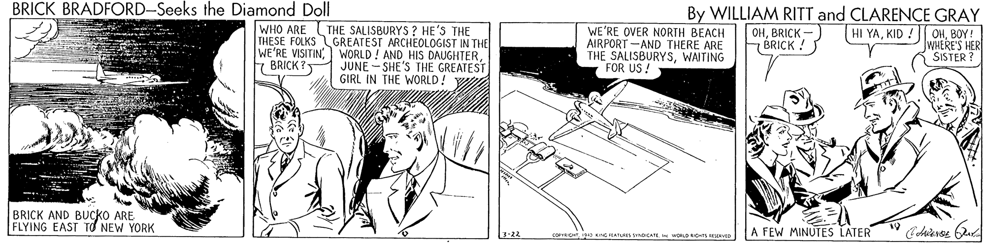 Automotive exterior OCR: BRICK BRADFORD-Seeks the Diamond Doll By WILLIAM RITT and CLARENCE GRAY WHO ARE THE SALISBURYS ? HE'S THE THESE FOLKS GREATEST ARCHEOLOGIST IN THE WE'RE VISITINJUNE - SHE'S THE GREATEST GIRL IN THE WORLD! W WE'RE OVER NORTH BEACH AIRPORT -AND THERE ARE THE SALISBURYSWAITING FOR US ! OHBRICK - BRICK ! HI YABOY! WHERE'S HER SISTER ? BRICK ? BRICK AND BUCKO ARE FLYING EAST TO NEW YORK 1-22 COFEICHTO KG PLATLEES STNOICATE. WORLD kbets aD A FEW MINUTES LATER BRICK BRADFORD-Seeks the Diamond Doll By WILLIAM RITT and CLARENCE GRAY WHO ARE THE SALISBURYS ? HE'S THE THESE FOLKS GREATEST ARCHEOLOGIST IN THE WE'RE VISITINWORLD ! AND HIS DAUGHTERJUNE - SHE'S THE GREATEST GIRL IN THE WORLD! W WE'RE OVER NORTH BEACH AIRPORT -AND THERE ARE THE SALISBURYSWAITING FOR US ! OHBRICK - BRICK ! HI YAKID !|| OHBOY! WHERE'S HER SISTER ? BRICK ? BRICK AND BUCKO ARE FLYING EAST TO NEW YORK 1-22 COFEICHTO KG PLATLEES STNOICATE. WORLD kbets aD A FEW MINUTES LATER