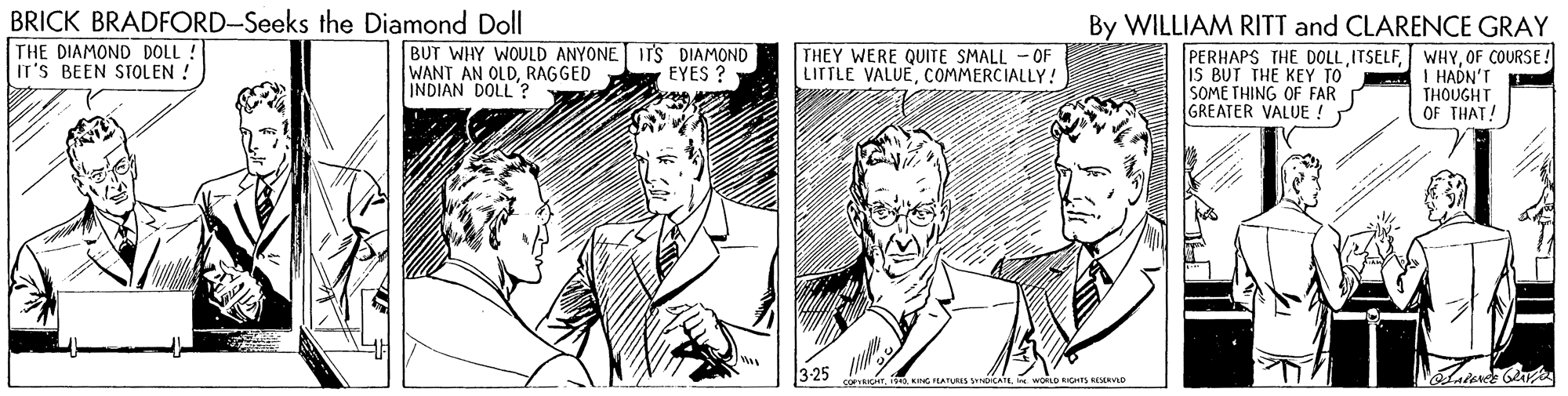 Comic book OCR: BRICK BRADFORD-Seeks the Diamond Doll THE DIAMOND DOLL ! IT'S BEEN STOLEN ! By WILLIAM RITT and CLARENCE GRAY BUT WHY WOULD ANYONE ITS DIAMOND WANT AN OLDRAGGED INDIAN DOLL ? THEY WERE QUITE SMALL - OF LITTLE VALUECOMMERCIALLY! PERHAPS THE DOLLOF COURSE! iS BUT THE KEY TO SOME THING OF FAR GREATER VALUE ! EYES ? I HADN'T THOUGHT OF THAT! 3-25 BRICK BRADFORD-Seeks the Diamond Doll THE DIAMOND DOLL ! IT'S BEEN STOLEN ! By WILLIAM RITT and CLARENCE GRAY BUT WHY WOULD ANYONE ITS DIAMOND WANT AN OLDRAGGED INDIAN DOLL ? THEY WERE QUITE SMALL - OF LITTLE VALUECOMMERCIALLY! PERHAPS THE DOLLOF COURSE! iS BUT THE KEY TO SOME THING OF FAR GREATER VALUE ! EYES ? I HADN'T THOUGHT OF THAT! 3-25