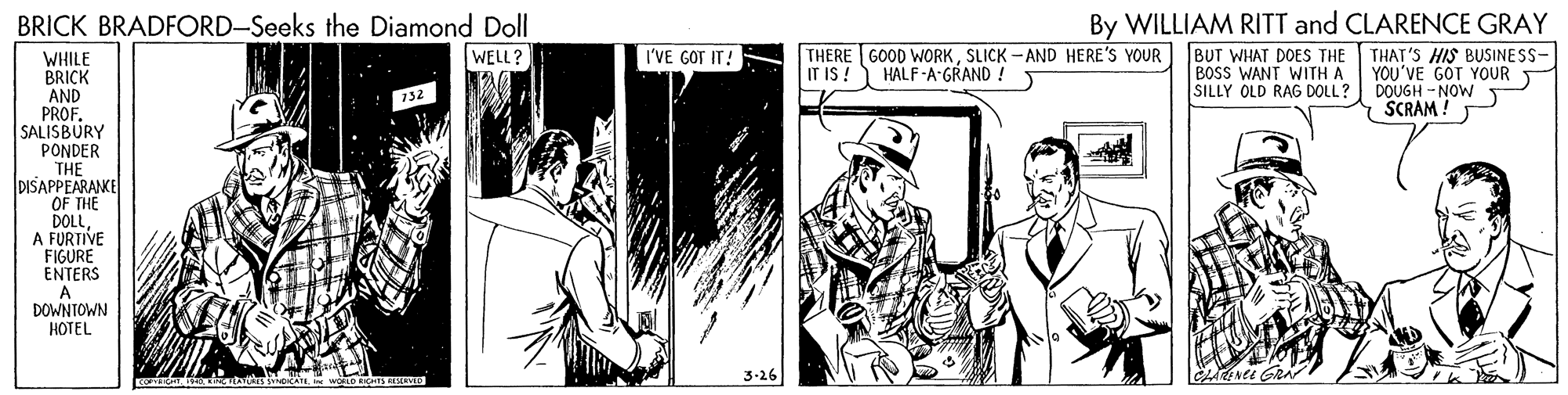 Line art OCR: By WILLIAM RITT and CLARENCE GRAY BUT WHAT DOES THE BOSS WANT WITH A SILLY OLD RAG DOLL? BRICK BRADFORD-Seeks the Diamond Doll I'VE GOT IT! THERE GOOD WORKSLICK - AND HERE'S YOUR IT I ! THAT'S HIS BUSINESS- YOU'VE GOT YOUR DOUGH - NOW SCRAM ! WELL? WHILE BRICK AND PROF. SALISBURY PONDER THE DISAPPEARAKE OF THE DOLLA FURTIVE FIGURE ENTERS A DOWNTOWN HOTEL HALF-A-GRAND ! 3-26 By WILLIAM RITT and CLARENCE GRAY BUT WHAT DOES THE BOSS WANT WITH A SILLY OLD RAG DOLL? BRICK BRADFORD-Seeks the Diamond Doll I'VE GOT IT! THERE GOOD WORKSLICK - AND HERE'S YOUR IT I ! THAT'S HIS BUSINESS- YOU'VE GOT YOUR DOUGH - NOW SCRAM ! WELL? WHILE BRICK AND PROF. SALISBURY PONDER THE DISAPPEARAKE OF THE DOLLA FURTIVE FIGURE ENTERS A DOWNTOWN HOTEL HALF-A-GRAND ! 3-26