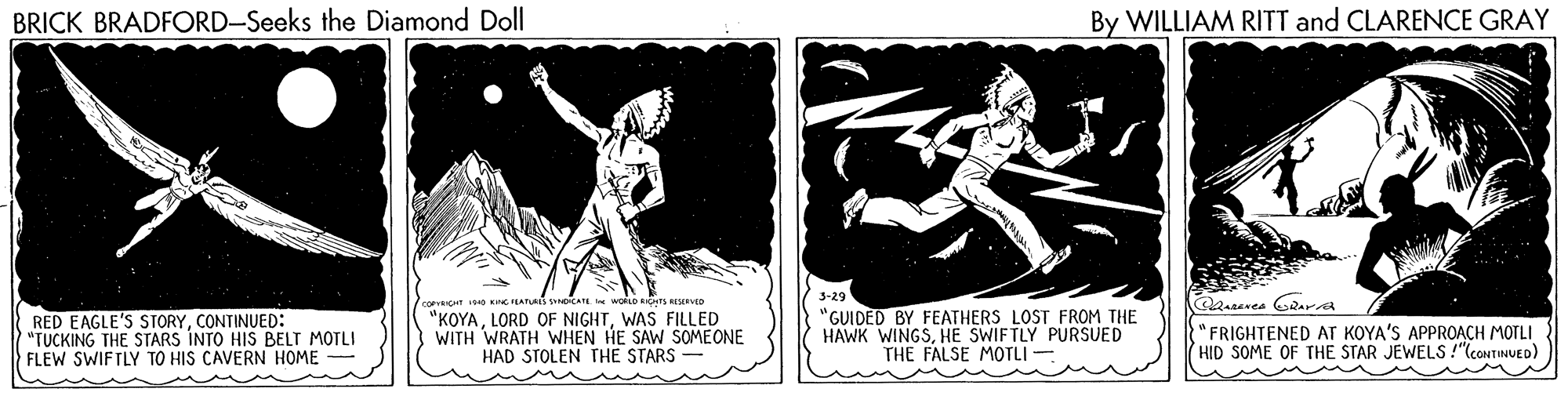 Comic book OCR: BRICK BRADFORD-Seeks the Diamond Doll By WILLIAM RITT and CLARENCE GRAY 3-29 RED EAGLE'S STORYCONTINUED: "TUCKING THE STARS INTO HIS BELT MOTLI FLEW SWIFTLY TO HIS CAVERN HOME "KOYAWAS FILLED WITH WRATH WHEN HE SAW SOMEONE HAD STOLEN THE STARS "GUIDED BY FEATHERS LOST FROM THE HAWK WINGSHE SWIFTLY PURSUED THE FALSE MOTLI - "FRIGHTENED AT KOYA'S APPROACH MOTLI HID SOME OF THE STAR JEWELS !"coNTINUED) BRICK BRADFORD-Seeks the Diamond Doll By WILLIAM RITT and CLARENCE GRAY 3-29 RED EAGLE'S STORYCONTINUED: "TUCKING THE STARS INTO HIS BELT MOTLI FLEW SWIFTLY TO HIS CAVERN HOME "KOYALORD OF NIGHTWAS FILLED WITH WRATH WHEN HE SAW SOMEONE HAD STOLEN THE STARS "GUIDED BY FEATHERS LOST FROM THE HAWK WINGSHE SWIFTLY PURSUED THE FALSE MOTLI - "FRIGHTENED AT KOYA'S APPROACH MOTLI HID SOME OF THE STAR JEWELS !"coNTINUED)