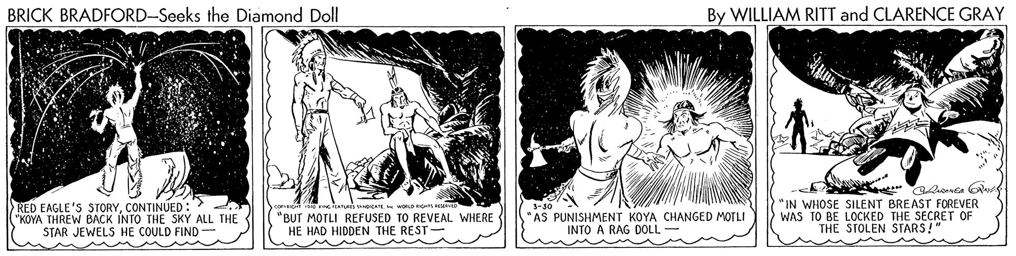 Monochrome OCR: BRICK BRADFORD-Seeks the Diamond Doll By WILLIAM RITT and CLARENCE GRAY RED EAGLE'S STORYCONTINUED: "KOYA THREW BACK INTO THE SKY ALL THE STAR JEWELS HE COULD FIND- "BUT MOTLI REFUSED TO REVEAL WHERE HE HAD HIDDEN THE REST- AS PUNISHMENT KOYA CHANGED MOTLI INTO A RAG DOLL - "IN WHOSE SILENT BREAST FOREVER WAS TO BE LOCKED THE SECRET OF THE STOLEN STARS!" BRICK BRADFORD-Seeks the Diamond Doll By WILLIAM RITT and CLARENCE GRAY RED EAGLE'S STORYCONTINUED: "KOYA THREW BACK INTO THE SKY ALL THE STAR JEWELS HE COULD FIND- "BUT MOTLI REFUSED TO REVEAL WHERE HE HAD HIDDEN THE REST- AS PUNISHMENT KOYA CHANGED MOTLI INTO A RAG DOLL - "IN WHOSE SILENT BREAST FOREVER WAS TO BE LOCKED THE SECRET OF THE STOLEN STARS!"