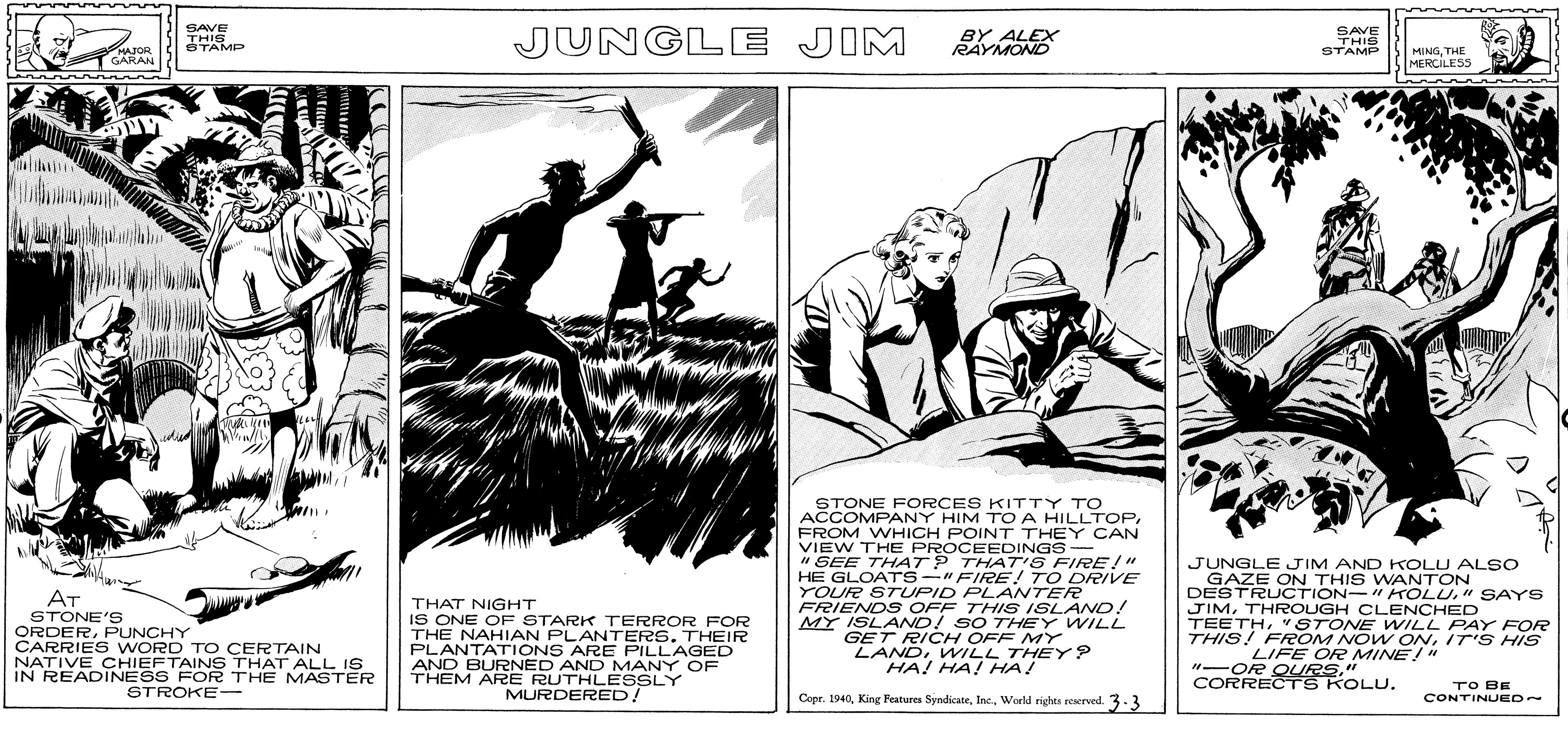 Comic book OCR: SAVE THIS JUNGLE JIM BY ALEX RAYMOND SAVE THIS STAMP STAMP MAJOR GARAN MINGTHE MERCILESS STONE FORCES KITTY TO ACCOMPANY HIM TOA HILLTOPFROM WHICH POINT THEY CAN VIEW THE PROCEEDINGS- " SEE THAT? THAT S FIRE!"" HE GLOATrs-"FIRE! TO DR/VE YOUR STUPID PLANTER FRIENDS OFF THIS ISLAND! MY ISLAND! SO THEY WILL GET RICH OFF MY LANDWILL THEY? HA! HA! HA! JUNGLEJIM AND KOLU ALSO GAZE ON THIS WANTON DESTRUCTION- " KOLU" SAYS JIMTHROUGH CLENCHED TEETH"STONE WILL PAY FOR THIS! FROM NO W ONIT S HIS AT STONE'S ORDERPUNCHY CARRIES WORD TO CERTAIN NATIVE CHIEFTAINS THAT ALL IS IN READINESS FOR THE MASTER THAT NIGHT IS ONE OF STARK TERROR FOR THE NAHIAN PLANTERS. THEIR PLANTATIONS ARE PILLAGED AND BURNED AND MANY OF THEM ARE RUTHLESSLY LIFE OR MINE!" "-OR QURS." CORRECTS KOLU. MURDERED! TO BE CONTINUED~ STROKE-- Copr. 1940World righes reserved. 3.3 SAVE THIS JUNGLE JIM BY ALEX RAYMOND SAVE THIS STAMP STAMP MAJOR GARAN MINGTHE MERCILESS STONE FORCES KITTY TO ACCOMPANY HIM TOA HILLTOPFROM WHICH POINT THEY CAN VIEW THE PROCEEDINGS- " SEE THAT? THAT S FIRE!"" HE GLOATrs-"FIRE! TO DR/VE YOUR STUPID PLANTER FRIENDS OFF THIS ISLAND! MY ISLAND! SO THEY WILL GET RICH OFF MY LANDWILL THEY? HA! HA! HA! JUNGLEJIM AND KOLU ALSO GAZE ON THIS WANTON DESTRUCTION- " KOLU" SAYS JIMTHROUGH CLENCHED TEETH"STONE WILL PAY FOR THIS! FROM NO W ONIT S HIS AT STONE'S ORDERPUNCHY CARRIES WORD TO CERTAIN NATIVE CHIEFTAINS THAT ALL IS IN READINESS FOR THE MASTER THAT NIGHT IS ONE OF STARK TERROR FOR THE NAHIAN PLANTERS. THEIR PLANTATIONS ARE PILLAGED AND BURNED AND MANY OF THEM ARE RUTHLESSLY LIFE OR MINE!" "-OR QURS." CORRECTS KOLU. MURDERED! TO BE CONTINUED~ STROKE-- Copr. 1940King Features SyndicateWorld righes reserved. 3.3