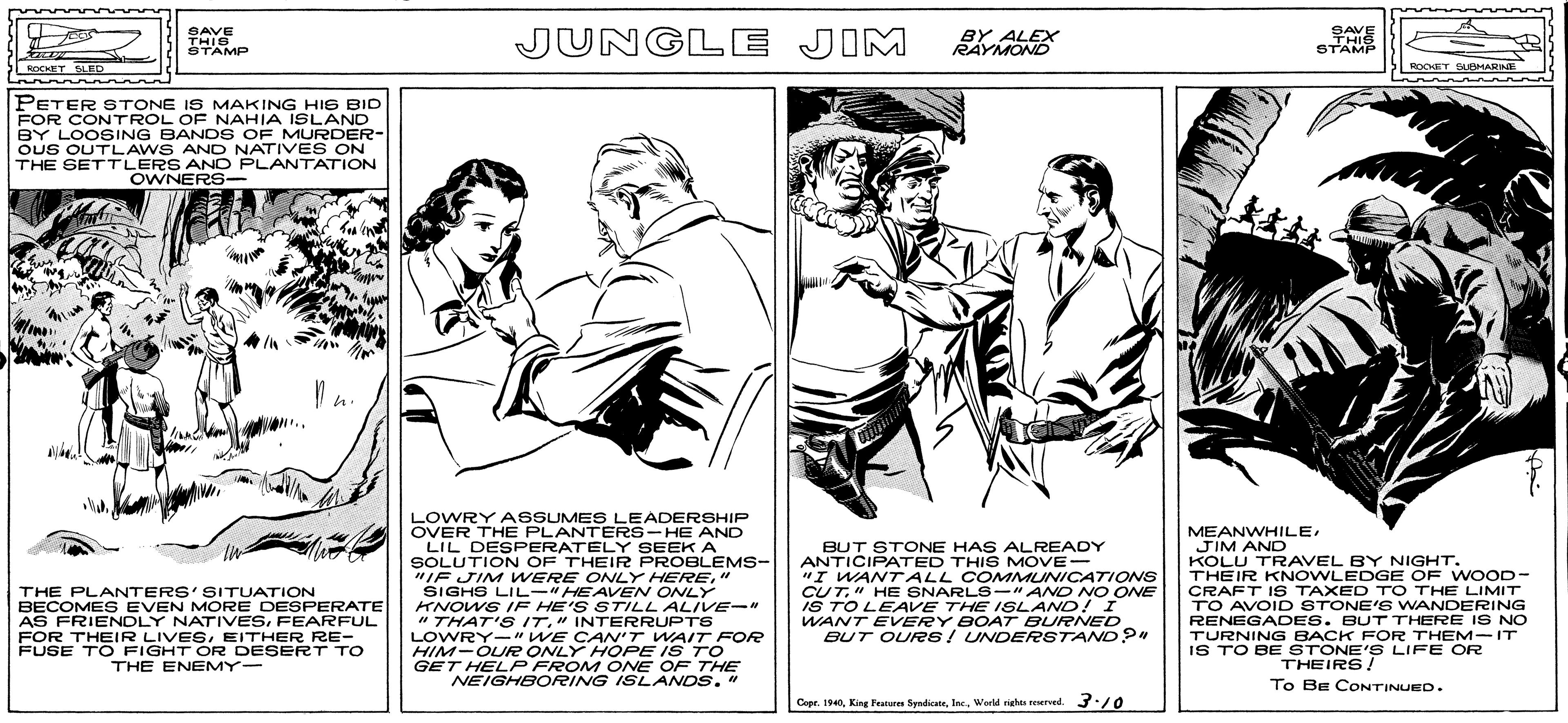 Publication OCR: SAVE THIS STAMP JUNGLE JIM BY ALEX RAYMOND SAVE THIS STAMP ROOFT SUBHARINE ROCKET SLED PETER STONE IS MAKING HIS BID FOR CONTROL OF NAHIA ISLAND BY LOOSING BAND S OF MURDER- OUS OUTLAWS ANO NATIVES ON THE SETTLERS AND PLANTATION OWNERS- LOWRY ASSUMES LEADERSHIP OVER THE PLANTERS- HE AND LIL DESPERATELY SEEK A SOLUTION OF THEIR PROBLEMS- "IF JIM WERE ONLY HERE" SIGHS LIL-" HEAVEN ONLY KNOWS IF HE'S STILL ALIVE-" " THAT'S IT." INTERRUPTS LOWRY-"WE CA'T WAIT FOR HIM-OUR ONLY HOPE IS TO GET HELP FROM ONE OF THE NEIGHBORING ISLANDS. " BUT STONE HAS ALREADY ANTICIPATED THIS MOVE- "I WANTALL COMMUNICATIONS CUT" HE SNARLS-" AND NO ONE IS TO LEAVE THE ISLAND! I WANT EVERY BOAT BURNED BUT OUR26! UNDERSTAND " MEANWHILEJIM AND KOLU TRAVEL BY NIGHT. THEIR KNOWLEDGE OF WOOD- CRAFT IS TAXED TO THE LIMIT TO AVOID STONE'S WANDERING RENEGADES. BUT THERE IS NO TURNING BACK FOR THEM-IT IS TO BE STONE'S LIFE OR THE PLANTERS'SITUATION BECOMES EVEN MORE DESPERATE AS FRIENDLY NATIVESFEARFUL FOR THEIR LIVESEITHER RE- FUSE TO FIGHT OR DESERT TO THE ENEMY- THEIRS! To Be CONTINUED. Copr. 190Werld righe ered. 3:/0 SAVE THIS STAMP JUNGLE JIM BY ALEX RAYMOND SAVE THIS STAMP ROOFT SUBHARINE ROCKET SLED PETER STONE IS MAKING HIS BID FOR CONTROL OF NAHIA ISLAND BY LOOSING BAND S OF MURDER- OUS OUTLAWS ANO NATIVES ON THE SETTLERS AND PLANTATION OWNERS- LOWRY ASSUMES LEADERSHIP OVER THE PLANTERS- HE AND LIL DESPERATELY SEEK A SOLUTION OF THEIR PROBLEMS- "IF JIM WERE ONLY HERE" SIGHS LIL-" HEAVEN ONLY KNOWS IF HE'S STILL ALIVE-" " THAT'S IT." INTERRUPTS LOWRY-"WE CA'T WAIT FOR HIM-OUR ONLY HOPE IS TO GET HELP FROM ONE OF THE NEIGHBORING ISLANDS. " BUT STONE HAS ALREADY ANTICIPATED THIS MOVE- "I WANTALL COMMUNICATIONS CUT" HE SNARLS-" AND NO ONE IS TO LEAVE THE ISLAND! I WANT EVERY BOAT BURNED BUT OUR26! UNDERSTAND " MEANWHILEJIM AND KOLU TRAVEL BY NIGHT. THEIR KNOWLEDGE OF WOOD- CRAFT IS TAXED TO THE LIMIT TO AVOID STONE'S WANDERING RENEGADES. BUT THERE IS NO TURNING BACK FOR THEM-IT IS TO BE STONE'S LIFE OR THE PLANTERS'SITUATION BECOMES EVEN MORE DESPERATE AS FRIENDLY NATIVESFEARFUL FOR THEIR LIVESEITHER RE- FUSE TO FIGHT OR DESERT TO THE ENEMY- THEIRS! To Be CONTINUED. Copr. 190King Featur SyadicabeWerld righe ered. 3:/0