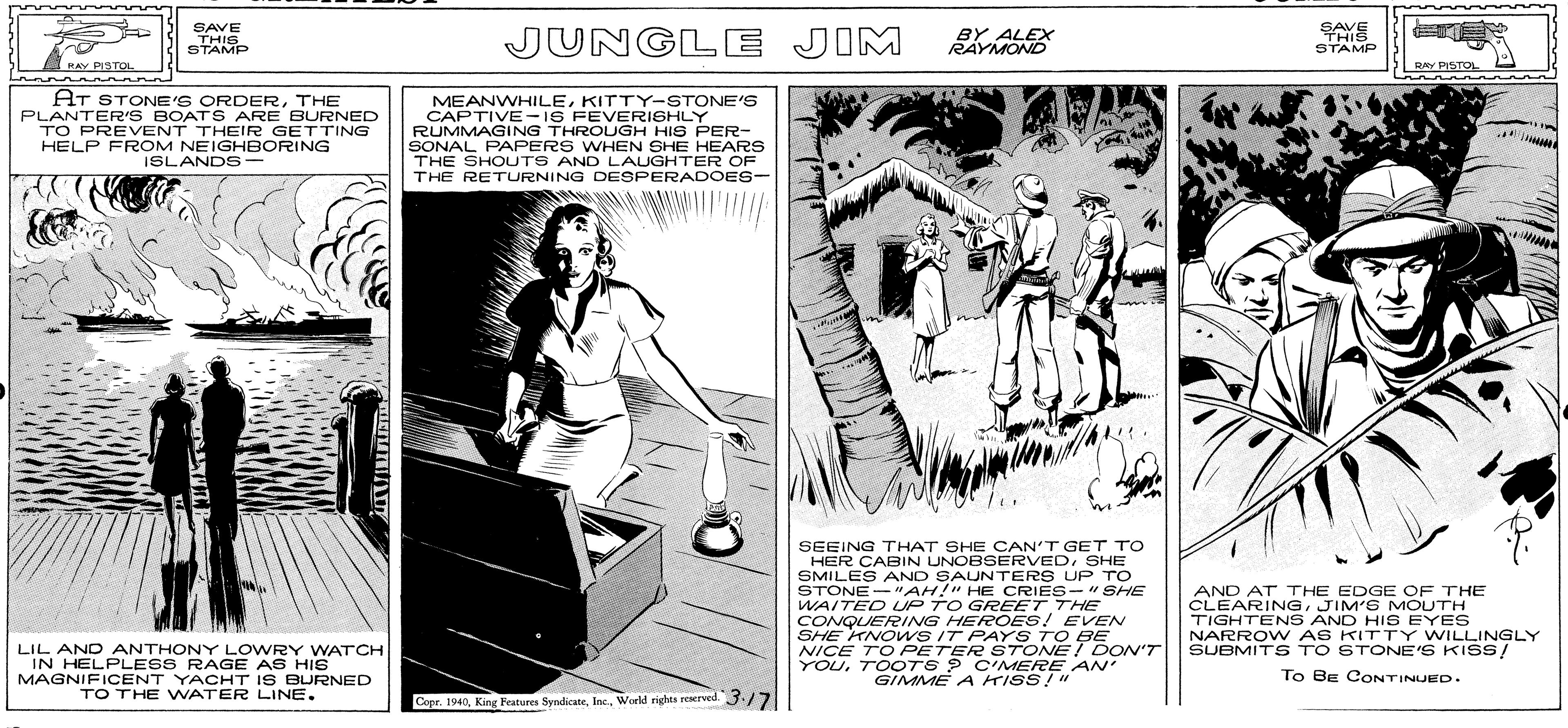 Line art OCR: ALEX SAVE THIS STAMP JUNGLE JIM BY ALEX RAYMOND SAVE THIS STAMP RAV PISTOL RAY PISTOL HT STONE'S ORDERTHE PLANTER'S BOATS ARE BURNED TO PREVENT THEIR GETTING HELP FROM NEIGHBORING ISLANDS MEANWHILEKITTY-STONE'S CAPTIVE-16 FEVERISHLY RUMMAGING THROUGH HIS PER- SONAL PAPERS WHEN SHE HEARS THE SHOUTS AND LAUGHTER OF THE RETURNING DESPERADOES- SEEING THAT SHE CAN'T GET TO HER CABIN UNOBSERVEDSHE SMILES AND SAUNTERS UP TO STONE-"AH!" HE CRIES-" SHE WAITED UP TO GREET THE CONQUERING HEROES! EVEN SHE KNO wS IT PAYS TO BE NICE TO PETER STONE! DON'T YOUTOOTS ? C'MERE AN' GIMME A KISS!" AND AT THE EDGE OF THE CLEARINGJIM'S MOUTH TIGHTENS AND HIS EYES NARROW AS KITTY WILLINGLY SUBMITS TO STONE'S KISS/ LIL AND ANTHONY LOWRY WATCH IN HELPLESS RAGE AS HIS MAGNIFICENT YACHT IS BURNED TO THE WATER LINE. To BE CONTINUED. Copr. 1940World rights reserved. 3.17 ALEX SAVE THIS STAMP JUNGLE JIM BY ALEX RAYMOND SAVE THIS STAMP RAV PISTOL RAY PISTOL HT STONE'S ORDERTHE PLANTER'S BOATS ARE BURNED TO PREVENT THEIR GETTING HELP FROM NEIGHBORING ISLANDS MEANWHILEKITTY-STONE'S CAPTIVE-16 FEVERISHLY RUMMAGING THROUGH HIS PER- SONAL PAPERS WHEN SHE HEARS THE SHOUTS AND LAUGHTER OF THE RETURNING DESPERADOES- SEEING THAT SHE CAN'T GET TO HER CABIN UNOBSERVEDSHE SMILES AND SAUNTERS UP TO STONE-"AH!" HE CRIES-" SHE WAITED UP TO GREET THE CONQUERING HEROES! EVEN SHE KNO wS IT PAYS TO BE NICE TO PETER STONE! DON'T YOUTOOTS ? C'MERE AN' GIMME A KISS!" AND AT THE EDGE OF THE CLEARINGJIM'S MOUTH TIGHTENS AND HIS EYES NARROW AS KITTY WILLINGLY SUBMITS TO STONE'S KISS/ LIL AND ANTHONY LOWRY WATCH IN HELPLESS RAGE AS HIS MAGNIFICENT YACHT IS BURNED TO THE WATER LINE. To BE CONTINUED. Copr. 1940King Frature SyndicateWorld rights reserved. 3.17
