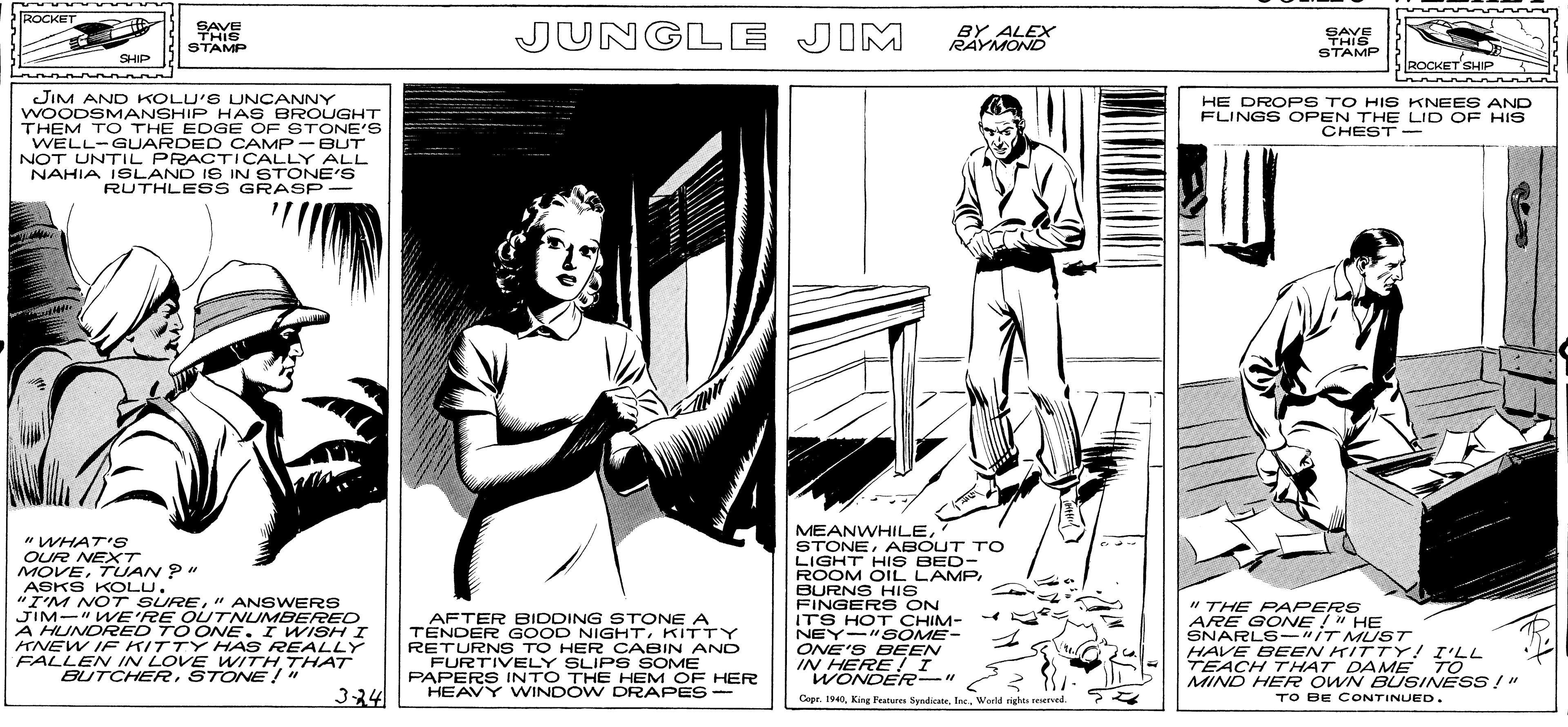 Conversation OCR: ROCKET SAVE THIS STAMP JUNGLE JIM BY ALEX RAYMOND SAVE THIS STAMP SHIP ROCKET SHIP JIM AND KOLU'S LUNCANNY WOODSM ANSHIP HAS BROUGHT THEM TO THE EDGE OF STONE'S WELL-GUARDED CAMP- BUT NOT UNTIL PRACTICALLY NAHIA ISLAND IS IN STONE'S RUTHLE SS GRASP- HE DROPS TO HI S KNEES AND FLINGS OPEN THE LID OF HIS CHEST- ALL "WHAT'S OUR NEXT MOVETUAN P" ASKS KOLU. "I'M NOT SURE" ANSWERS JIM-" WE'RE OUTNUMBERRED A HUNDRED TO ONE. I WISH I ANEW IF KITTY HAS REALLY FALLEN IN LOVE WITH 7THAT BUTCHERSTONE !" MEANWHILEABOUT TO LIGHT HIS BED- ROOM OIL LAMPBURNS HIS FINGERS ON ITS HOT CHIM- NEY-"S OME- ONE'S BEEN IN HERE I WONDER-" " THE PAPERS ARE GONE !" HE SNARLS-"IT MUST HAVE BEEN KITTY! I'LL TEACH THAT DAME TO MIND HERR OWN BUSINESS !" TO BE CONTINUED. AFTER BIDDING STONE A TENDER GOOD NIGHTKITTY RETURNS TO HER CABIN AND FURTIVELY SLIP S SOME PAPERS INTO THE HEM OF HER HEAVY WINDÓW DRAPES- 3-24 Cepe. 1940Warld rights resrved ROCKET SAVE THIS STAMP JUNGLE JIM BY ALEX RAYMOND SAVE THIS STAMP SHIP ROCKET SHIP JIM AND KOLU'S LUNCANNY WOODSM ANSHIP HAS BROUGHT THEM TO THE EDGE OF STONE'S WELL-GUARDED CAMP- BUT NOT UNTIL PRACTICALLY NAHIA ISLAND IS IN STONE'S RUTHLE SS GRASP- HE DROPS TO HI S KNEES AND FLINGS OPEN THE LID OF HIS CHEST- ALL "WHAT'S OUR NEXT MOVETUAN P" ASKS KOLU. "I'M NOT SURE" ANSWERS JIM-" WE'RE OUTNUMBERRED A HUNDRED TO ONE. I WISH I ANEW IF KITTY HAS REALLY FALLEN IN LOVE WITH 7THAT BUTCHERSTONE !" MEANWHILEABOUT TO LIGHT HIS BED- ROOM OIL LAMPBURNS HIS FINGERS ON ITS HOT CHIM- NEY-"S OME- ONE'S BEEN IN HERE I WONDER-" " THE PAPERS ARE GONE !" HE SNARLS-"IT MUST HAVE BEEN KITTY! I'LL TEACH THAT DAME TO MIND HERR OWN BUSINESS !" TO BE CONTINUED. AFTER BIDDING STONE A TENDER GOOD NIGHTKITTY RETURNS TO HER CABIN AND FURTIVELY SLIP S SOME PAPERS INTO THE HEM OF HER HEAVY WINDÓW DRAPES- 3-24 Cepe. 1940King Feutures SyndicateWarld rights resrved