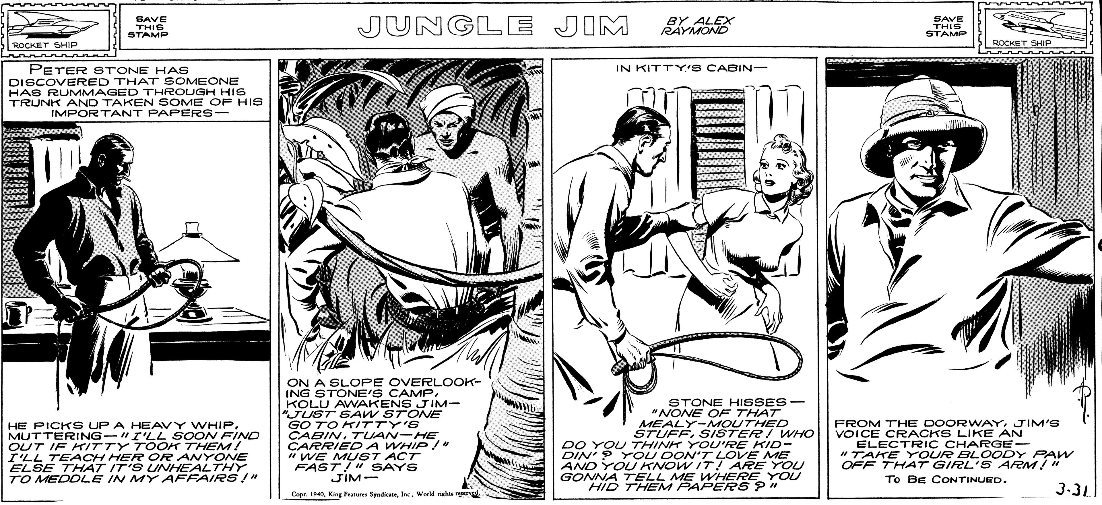 Art OCR: SAVE THIS STAMP JUNGLE JIM BY ALEX RAYMOND SAVE THIS STAMP ROCKET SHIP ROCKET SHIP IN KITTY'S CABIN- PETER STONE HAS DISCOVERED THAT SOMEONE HAS RUMMAGED THROUGH HIS TRUNK AND TAKEN SOME OF HIS IMPORTANT PAPERS- HE PICKS UP A HEAVY WHIP. MUTTERING-"I'LL SOON FIND OUT IF KITTY TOOK THEM! I'LL TEACH HER OR ANYONE ELSE THAT IT'S UNHEALTHY TO MEDDLE IN MY AFFAIRS !" ON A SLOPE OVERLOOK- ING STONE'S CAMPKOLU AWAKENS J IM- "JUST SAW STONE GO TO K/TTY'S CABIN. TUAN-HE CARRIED A WHIP/" " WE MUST ACT FAST!" SsAYS JiM- STONE HISSES- "NONE OE THAT MEALY-MOUTHED STUFF. SISTERI WHO DO YOU THINK YOU'RE KID- DIN'? Y OU DON'T LOVE ME AND YOLU KNOW IT! ARE YOU GONNA TELL ME WHEREYOU HID THEM PAPERS ?" FROM THE DOORWAYJIM'S VOICE CRACKS LIKE AN ELECTRIC CHARGE- "TAKE Y OUR BLOODY PAW OFF THAT GIRL'S ARM!" To BE CONTINUED. 3-31 Cape. 1940Werld rieha ger SAVE THIS STAMP JUNGLE JIM BY ALEX RAYMOND SAVE THIS STAMP ROCKET SHIP ROCKET SHIP IN KITTY'S CABIN- PETER STONE HAS DISCOVERED THAT SOMEONE HAS RUMMAGED THROUGH HIS TRUNK AND TAKEN SOME OF HIS IMPORTANT PAPERS- HE PICKS UP A HEAVY WHIP. MUTTERING-"I'LL SOON FIND OUT IF KITTY TOOK THEM! I'LL TEACH HER OR ANYONE ELSE THAT IT'S UNHEALTHY TO MEDDLE IN MY AFFAIRS !" ON A SLOPE OVERLOOK- ING STONE'S CAMPKOLU AWAKENS J IM- "JUST SAW STONE GO TO K/TTY'S CABIN. TUAN-HE CARRIED A WHIP/" " WE MUST ACT FAST!" SsAYS JiM- STONE HISSES- "NONE OE THAT MEALY-MOUTHED STUFF. SISTERI WHO DO YOU THINK YOU'RE KID- DIN'? Y OU DON'T LOVE ME AND YOLU KNOW IT! ARE YOU GONNA TELL ME WHEREYOU HID THEM PAPERS ?" FROM THE DOORWAYJIM'S VOICE CRACKS LIKE AN ELECTRIC CHARGE- "TAKE Y OUR BLOODY PAW OFF THAT GIRL'S ARM!" To BE CONTINUED. 3-31 Cape. 1940King Peaturen SyadiceWerld rieha ger