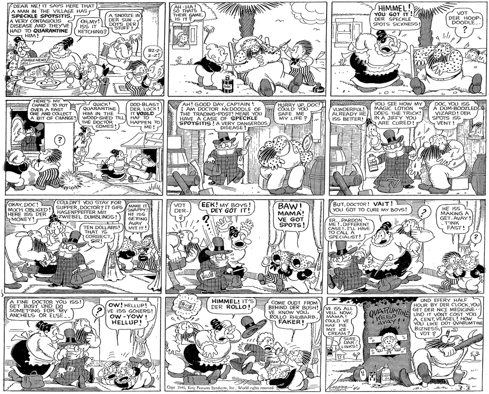Style OCR: DEAR ME! IT SAYS HERE THAT A MAN IN THE VILLAGE HAS SPECKLE SPOTSITISA VERY CONTAGIOUS S DISEASE AND THEY VE HAD TO QUARANTINE HIM! AH-HA! sö THATS THEIR GAME. IS IT ? HIMMEL! YOU GOT IT. DER SPECKLE SPOTS SICKNESS! OHMY! ISS IT KETCHING? A SNOOZE IN DER SUN DOTS DER STUFF! VOT DER HOOP- DOODLE. BZ-z- Z-z! JUNGLE AEWS INK HERES MY DOD-BLAST DER LUCK ! IT VOULD HAF TO S HAPPEN To ME! AH! GOOD DAYCAPTAIN ! I AM DOCTOR MCDOODLE OF THE TRADING-POST! HEAR YOU HAVE A CASE OF SPECKLE SPOTSITIS !A VERY DANGEROUS DISEASE! HURRY UPDOC! COLOLD YOU SAFE ME MY LIFE ? YOU SEE HOW MY MAGIC LOTION DOES THE TRICK! IN A JIFFY YOU ARE CURED! DOCYOU ISS A DÚM-BOOZLED VIZARD! DER SPOTS ISS VENT ! CHANCE TO PUT QUICK! QUARANTINE HIM IN THE A BIT OF CHANGE! WOD-SHED TILL THE DOCTOR VLINDERFUL! ALREADY HE ISS BETTER! OVER A FAST ONE AND COLLECT COMES!) OKAYDOC! MUCH OBLIGED! HERE ISS DER MONEY! COULDNT YOU STAY FOR SUPPERDOCTOR? IT GIPS EEK! MY Boys! DEY GOT IT! BAW! MAMA! BUTDOCTOR! VAIT! YOU GOT TO CURE MY BOYS! MUCH OBLIGED! AEIT HASENPFEFFER MIT aZWIEBEL DUMBLINGS!) SNAPPY! HE ISS GETTING AVAY AMIT IT! VOT DER- SSI 3H MAKING A VE GOT SPOTS! RPARDON ME !-DIFFERENT GET-AVAY! T'INK FAST! TEN DOLLARS! THAT IS CORRECT SIR! CASE!-I'LL HAVE TO CALL A SPECIALIST! UND EFERY HALF HOUR BY DER CLOCKYOU GET DER NICE MEDICINE-. UND IT VONT COST YOU A CENTVEASEL! HOW YOU LIKE DOT QVARUMTINE BIZNESSVOT ? A FINE DOCTOR YOU IS! GET BUSY UND DO SOMET'ING FOR MY ANCHELS OR ELSE. ow! HELLUP! ? VE ISS GONERS! ow -YOW ! HELLUP! HIMMEL! IT'S DER ROLLO! COME OUDT FROM BEHIND DER BUSH! DEHIND VE KNOW YOUVE ISS ALL VELL NOWMAMA! COULD VE HAF PIE MIT ICE- CREAM ? QVARUMTINE ROLLO RHUBARB FAKER! HEED AVAY! SURE DAR LINKS! KAs Copr 1940World nghts reserved. Inerriys DEAR ME! IT SAYS HERE THAT A MAN IN THE VILLAGE HAS SPECKLE SPOTSITISA VERY CONTAGIOUS S DISEASE AND THEY VE HAD TO QUARANTINE HIM! AH-HA! sö THATS THEIR GAME. IS IT ? HIMMEL! YOU GOT IT. DER SPECKLE SPOTS SICKNESS! OHMY! ISS IT KETCHING? A SNOOZE IN DER SUN DOTS DER STUFF! VOT DER HOOP- DOODLE. BZ-z- Z-z! JUNGLE AEWS INK HERES MY DOD-BLAST DER LUCK ! IT VOULD HAF TO S HAPPEN To ME! AH! GOOD DAYCAPTAIN ! I AM DOCTOR MCDOODLE OF THE TRADING-POST! HEAR YOU HAVE A CASE OF SPECKLE SPOTSITIS !A VERY DANGEROUS DISEASE! HURRY UPDOC! COLOLD YOU SAFE ME MY LIFE ? YOU SEE HOW MY MAGIC LOTION DOES THE TRICK! IN A JIFFY YOU ARE CURED! DOCYOU ISS A DÚM-BOOZLED VIZARD! DER SPOTS ISS VENT ! CHANCE TO PUT QUICK! QUARANTINE HIM IN THE A BIT OF CHANGE! WOD-SHED TILL THE DOCTOR VLINDERFUL! ALREADY HE ISS BETTER! OVER A FAST ONE AND COLLECT COMES!) OKAYDOC! MUCH OBLIGED! HERE ISS DER MONEY! COULDNT YOU STAY FOR SUPPERDOCTOR? IT GIPS EEK! MY Boys! DEY GOT IT! BAW! MAMA! BUTDOCTOR! VAIT! YOU GOT TO CURE MY BOYS! MUCH OBLIGED! AEIT HASENPFEFFER MIT aZWIEBEL DUMBLINGS!) SNAPPY! HE ISS GETTING AVAY AMIT IT! VOT DER- SSI 3H MAKING A VE GOT SPOTS! RPARDON ME !-DIFFERENT GET-AVAY! T'INK FAST! TEN DOLLARS! THAT IS CORRECT SIR! CASE!-I'LL HAVE TO CALL A SPECIALIST! UND EFERY HALF HOUR BY DER CLOCKYOU GET DER NICE MEDICINE-. UND IT VONT COST YOU A CENTVEASEL! HOW YOU LIKE DOT QVARUMTINE BIZNESSVOT ? A FINE DOCTOR YOU IS! GET BUSY UND DO SOMET'ING FOR MY ANCHELS OR ELSE. ow! HELLUP! ? VE ISS GONERS! ow -YOW ! HELLUP! HIMMEL! IT'S DER ROLLO! COME OUDT FROM BEHIND DER BUSH! DEHIND VE KNOW YOUVE ISS ALL VELL NOWMAMA! COULD VE HAF PIE MIT ICE- CREAM ? QVARUMTINE ROLLO RHUBARB FAKER! HEED AVAY! SURE DAR LINKS! KAs Copr 1940Kng Features SyndiczteWorld nghts reserved. Inerriys