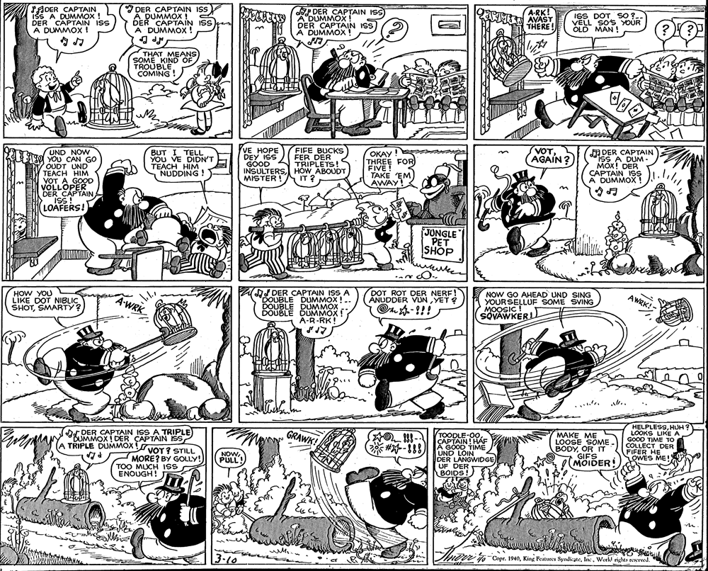 Mammal OCR: SHOER CAPTAIN iss A DUMMOX DER CAPTAIN IS A DUMMOX ! DER CAPTAIN ISS DUMMOX ! 2 DER CAPTAIN ISS A DUMMOX ! DER CAPTAIN IS) A'DUMMOX DER CAPTAIN ISS A DUMMOX A-RK! AVAST THERE ! ISS DOT SO ?- VELL SO's YOUR OLD MAN ! THAT MEANS SOME KINDOF TROUBLE COMING! UND NOW YOU CAN GO OUDT UND TEACH HIM VOT A GOOD VOLLOPER DER CAPTAINA ISS! LOAFERS! VE HOPE DEY ISS GOOD INSOTERS FIFE BUCKS FER DER TRIPLETS! HOW ABOUDT IT ? OKAY ! THREE FOR FIVE! TAKE EM AWAY! VOT. AGAIN? ADER CAPTAIN isS A DUM- DER BUT I TELL YOU VE DIDN'T TEACH HIM NUDDING ! A DUMMOX JUNGLE PET SHOP HOW LIKE DOT NIBLIC SHOTSMARTY? CAPTAIN IS A AJ DEK DUMMOX ! .. ANLIDO VUN YE! O?-!!! DER NOW GO AHEAD UND SING YOURSELLUF SOME SVING MOOSIC! SOVAWKER AWRK!- BONELE DUMMOX. DUMMOX ! A-R-RK! .. DER CAPTAIN ISS A TRIPLE UMMOX DER CAPTAIN SS TRIPLE DUMMOX VOT?STILL HELPLESSHUH? LOOKS LIKE A GOOD TIME TO COLLECT DER FIFER HE GRAWK! MAKE ME S LOOSE SOME. BODYOR IT GIFS MOIDER WES ME! OIN! HÁF #-188 A GOOD TIME UND LOIN DER LANGWIDGE) UF DER BOIDS! NOWPULL MORE? BY GOLLY! TOO MUCH 1ss ENOUGH! 3-10 nor j-Copr. 1940Work rights neNIwd. SHOER CAPTAIN iss A DUMMOX DER CAPTAIN IS A DUMMOX ! DER CAPTAIN ISS DUMMOX ! 2 DER CAPTAIN ISS A DUMMOX ! DER CAPTAIN IS) A'DUMMOX DER CAPTAIN ISS A DUMMOX A-RK! AVAST THERE ! ISS DOT SO ?- VELL SO's YOUR OLD MAN ! THAT MEANS SOME KINDOF TROUBLE COMING! UND NOW YOU CAN GO OUDT UND TEACH HIM VOT A GOOD VOLLOPER DER CAPTAINA ISS! LOAFERS! VE HOPE DEY ISS GOOD INSOTERS FIFE BUCKS FER DER TRIPLETS! HOW ABOUDT IT ? OKAY ! THREE FOR FIVE! TAKE EM AWAY! VOT. AGAIN? ADER CAPTAIN isS A DUM- DER BUT I TELL YOU VE DIDN'T TEACH HIM NUDDING ! A DUMMOX JUNGLE PET SHOP HOW LIKE DOT NIBLIC SHOTSMARTY? CAPTAIN IS A AJ DEK DUMMOX ! .. ANLIDO VUN YE! O ? - !!! DER NOW GO AHEAD UND SING YOURSELLUF SOME SVING MOOSIC! SOVAWKER AWRK!- BONELE DUMMOX. DUMMOX ! A-R-RK! .. DER CAPTAIN ISS A TRIPLE UMMOX DER CAPTAIN SS TRIPLE DUMMOX VOT?STILL HELPLESSHUH? LOOKS LIKE A GOOD TIME TO COLLECT DER FIFER HE GRAWK! MAKE ME S LOOSE SOME. BODYOR IT GIFS MOIDER WES ME! OIN! HÁF #-188 A GOOD TIME UND LOIN DER LANGWIDGE) UF DER BOIDS! NOWPULL MORE? BY GOLLY! TOO MUCH 1ss ENOUGH! 3-10 nor j-Copr. 1940King Features SyndicateWork rights neNIwd.