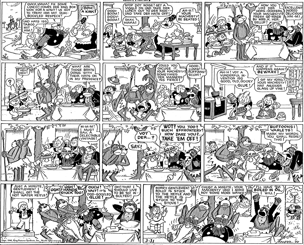 Cartoon OCR: QVICKMAMA! FIX SOME LUNCH ! COMES DER KING BOK- WOK FOR A WISIT! VE GOT TO TREAT HIM MIT DUM- BOOZLED RESPECK! STOP DOT NOISE! GET A VIGGLE ON UND TAKE DER LUNCH OUT TO DER KINK-- UND TAKE DER HATS OFF HOW YOU LIKE DER HORS -DOOFERS INDEED YOUR MACHESTY DELICIOUS! FRESH GE-MADE BY MRS.K. HER- SELLUF! HOO A KINK? EXCELLENT! DIDDY BOOM! DIDDY: BOOM! AH-H! YOUR ???HESTY! BE SEATED! HM -M! OKAYMAMA!) UND HATS IsS TABOO MIT HIM ! COULD YOU OXCUSE ITYOUR MACHESTY SUMSNS!) HOOD. WHAT ARE THOSE BRATS DOING WITH THEIR HATS ON IN MY PRESENCE? AND IF IT HAPPENS AGAIN! BEWARE! 1914 ???! HEH! REET AH-H! VOTA SOMETIMES DER MANNERS IsS FIERCE! SCUM! VUNDERFUL IN- VENTION ISS GOODGOOEY YOUR MACHESTY! GLUE ! HAF ANUDDER GLASS UF VINE ! GLUE GLUE M-M-M! I MUST SAYA DELÉCTABLE VINTAGE! WOT? YOU TOO? SUCH EFFRONTERY! HOW DARE YOU?.. TAKE 'EM OFE! BUFFOONS! VARLE TS ! MARK MY WORDS YOU SHALL REGRET THIS! VOT DER-.? SAY! JUST A MINUTEGENTLEMEN! I SHALL GET THE HOT WATER KETTLE! UGH! UGH! HANDS OUCH! OH!THAT VAIT! IT'S SHOULD LIVE DOD-GOOZLEDTO BE SO IN- GLUE ! SORRYYOUR ROLLO IS STUCK TO THE KETTLE AND THE KETTLE IS STUCK TO THE STOVE ! MACHESTY UND I MAKE HOT SOME MORE WATER! I'LL HAVE EM (BOILED IN ÖIL I WILL! SULTED! .. 3-31 Inerr n Copr. 1940Inc. World rights reserved. QVICKMAMA! FIX SOME LUNCH ! COMES DER KING BOK- WOK FOR A WISIT! VE GOT TO TREAT HIM MIT DUM- BOOZLED RESPECK! STOP DOT NOISE! GET A VIGGLE ON UND TAKE DER LUNCH OUT TO DER KINK-- UND TAKE DER HATS OFF HOW YOU LIKE DER HORS -DOOFERS INDEED YOUR MACHESTY DELICIOUS! FRESH GE-MADE BY MRS.K. HER- SELLUF! HOO A KINK? EXCELLENT! DIDDY BOOM! DIDDY: BOOM! AH-H! YOUR ???HESTY! BE SEATED! HM -M! OKAYMAMA!) UND HATS IsS TABOO MIT HIM ! COULD YOU OXCUSE ITYOUR MACHESTY SUMSNS!) HOOD. WHAT ARE THOSE BRATS DOING WITH THEIR HATS ON IN MY PRESENCE? AND IF IT HAPPENS AGAIN! BEWARE! 1914 ???! HEH! REET AH-H! VOTA SOMETIMES DER MANNERS IsS FIERCE! SCUM! VUNDERFUL IN- VENTION ISS GOODGOOEY YOUR MACHESTY! GLUE ! HAF ANUDDER GLASS UF VINE ! GLUE GLUE M-M-M! I MUST SAYA DELÉCTABLE VINTAGE! WOT? YOU TOO? SUCH EFFRONTERY! HOW DARE YOU?.. TAKE 'EM OFE! BUFFOONS! VARLE TS ! MARK MY WORDS YOU SHALL REGRET THIS! VOT DER-.? SAY! JUST A MINUTEGENTLEMEN! I SHALL GET THE HOT WATER KETTLE! UGH! UGH! HANDS OUCH! OH!THAT VAIT! IT'S SHOULD LIVE DOD-GOOZLEDTO BE SO IN- GLUE ! SORRYGENTLEMEN! Y CHUST A MINUTEYOUR ROLLO IS STUCK TO THE KETTLE AND THE KETTLE IS STUCK TO THE STOVE ! MACHESTY UND I MAKE HOT SOME MORE WATER! I'LL HAVE EM (BOILED IN ÖIL I WILL! SULTED! .. 3-31 Inerr n Copr. 1940King Features SyndicateInc. World rights reserved.