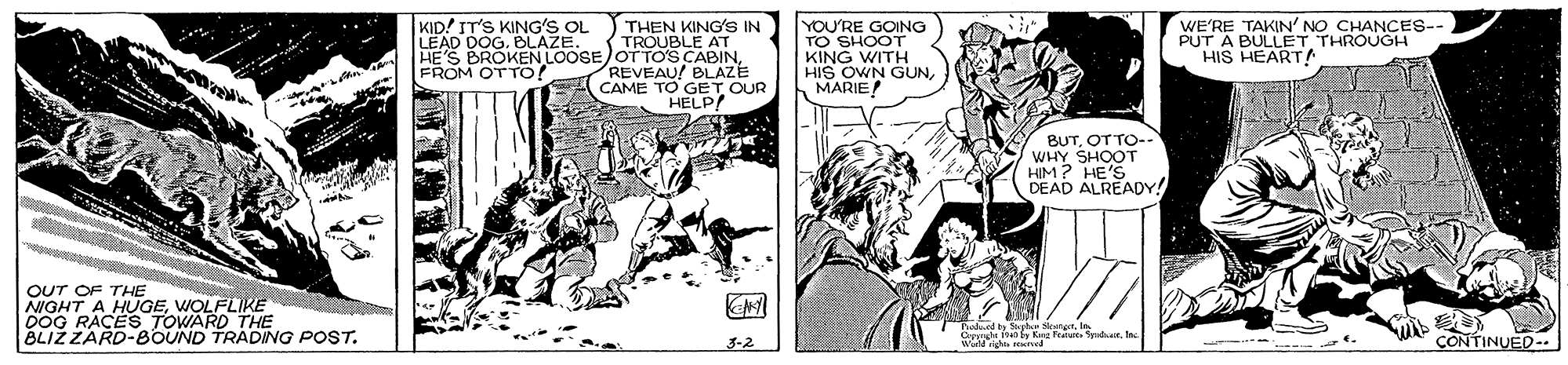 Line OCR: KID! IT'S KING'S OL LEAD DOG. BLAZE. YOU'RE GOING THEN KING'S IN TROUBLE AT HE'S BROKEN LOOSE OTTOS CABIN REVEAU! BLAZE CAME TO GET OUR HELP WE'RE TAKIN' NO CHANCES-- PUT A BULLET THROUGH HIS HEART KING WITH HIS OWN GUNMARIE FROM OTTO! BUTOTTO-- WHY SHOOT HIM? HE'S DEAD ALREADY! OUT OF THE 0OG RACEGEWOLFLIKE TOWARD THE BLIŽ ZARD-BOUND TRADING POST. WE n e Featu SydaIn CONTINUED-. 3-2 ? KID! IT'S KING'S OL LEAD DOG. BLAZE. YOU'RE GOING THEN KING'S IN TROUBLE AT HE'S BROKEN LOOSE OTTOS CABIN REVEAU! BLAZE CAME TO GET OUR HELP WE'RE TAKIN' NO CHANCES-- PUT A BULLET THROUGH HIS HEART KING WITH HIS OWN GUNMARIE FROM OTTO! BUTOTTO-- WHY SHOOT HIM? HE'S DEAD ALREADY! OUT OF THE 0OG RACEGEWOLFLIKE TOWARD THE BLIŽ ZARD-BOUND TRADING POST. WE n e Featu SydaIn CONTINUED-. 3-2 ?