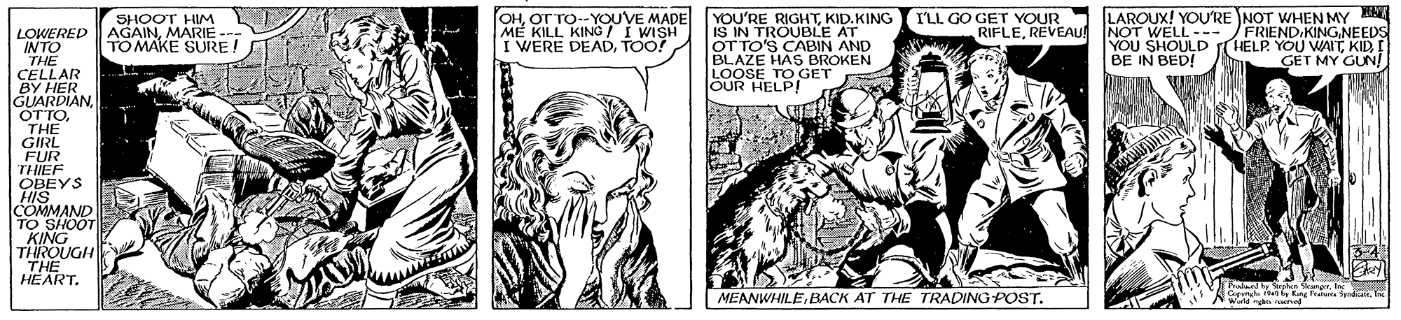 Organism OCR: OHOT TO--YOUVE MADE ME KILL KING I WISH I WERE DEADTOO! YOU'RE RIGHTKID.KING IS IN TROUBLE AT OT TO'S CABIN AND BLAZE HAS BROKEN LOOSE TO GET OUR HELP! LAROUX! YOU'RE NOT WHEN MY NOT WELL YOU SHOULD BE IN BED! SHOOT HIM AGAINMARIE -- TO MAKE SURE! I'LL GO GET YOUR RIFLEREVEAU FRIEND.KINGNEEDS HELP YOU WAITI GET MY GUN! LOWERED INTO THE CELLAR BY HER GUARDIAN OTTOTHE GIRL FUR THIEF OBEYS HIS COMMAND TO SHOOTE KING THROUGH THE HEART. -- 34 Prudund by Srphce kangerla Cmgb 10 by Ring Franarca Syndicai Wiald nga ned MEANWHILEBACK AT THE TRADING POST. OHOT TO--YOUVE MADE ME KILL KING I WISH I WERE DEADTOO! YOU'RE RIGHTKID.KING IS IN TROUBLE AT OT TO'S CABIN AND BLAZE HAS BROKEN LOOSE TO GET OUR HELP! LAROUX! YOU'RE NOT WHEN MY NOT WELL YOU SHOULD BE IN BED! SHOOT HIM AGAINMARIE -- TO MAKE SURE! I'LL GO GET YOUR RIFLEREVEAU FRIEND.KINGNEEDS HELP YOU WAITI GET MY GUN! LOWERED INTO THE CELLAR BY HER GUARDIAN OTTOTHE GIRL FUR THIEF OBEYS HIS COMMAND TO SHOOTE KING THROUGH THE HEART. -- 34 Prudund by Srphce kangerla Cmgb 10 by Ring Franarca Syndicai Wiald nga ned MEANWHILEBACK AT THE TRADING POST.