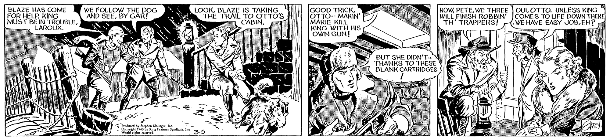 Publication OCR: BLAZE HAS COME FOR HELP. KING MUST BE IN TROUBLELAROUX. LOOKBLAZE IS TAKING THE TRAIL TO OTTO'S CABIN. GOOD TRICKOT TO-- MAKIN MARIE KILL KING WITH HIS OWN GUN! NOWWE THREE WILL FINISH ROBBIN' COMES TO LIFE DOWN THERE TH' TRAPPERS! WE FOLLOW THE DOG AND SEEBY GAR! OUIOTTO. UNLESS KING (WE HAVE EASY JOBEH? BUT SHE DIDN'T- THANKS TO THESE BLANK CARTRIDGES natwed by Stephen Monger. KA BLAZE HAS COME FOR HELP. KING MUST BE IN TROUBLELAROUX. LOOKBLAZE IS TAKING THE TRAIL TO OTTO'S CABIN. GOOD TRICKOT TO-- MAKIN MARIE KILL KING WITH HIS OWN GUN! NOWWE THREE WILL FINISH ROBBIN' COMES TO LIFE DOWN THERE TH' TRAPPERS! WE FOLLOW THE DOG AND SEEBY GAR! OUIOTTO. UNLESS KING (WE HAVE EASY JOBEH? BUT SHE DIDN'T- THANKS TO THESE BLANK CARTRIDGES natwed by Stephen MongerSude hely Kre Featsre Snde. KA