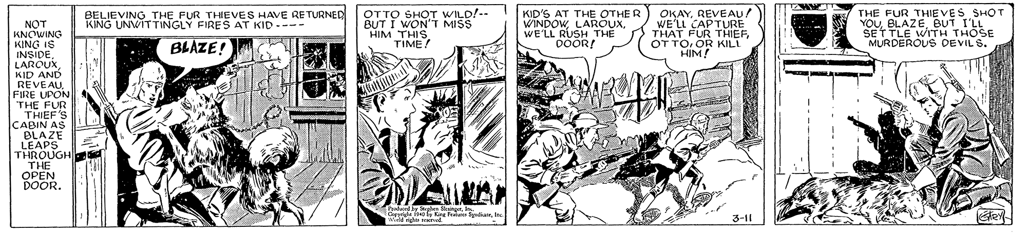 Comics OCR: OTTO SHOT WILD!-- BUT I WON'T MISS HIM THIS. TIME! OKAYREVEAU! WE'LL CAPTURE THAT FUR THIEFOR KILL HIM! THE FUR THIE VES SHOT YOUBUT I'LL SET TLE WITH THOSE MURDEROUS DEVIL S. BELIEVING THE FUR THIEVES HAVE RE TURNED KING UNWITTINGLY FIRES AT KID --- KID'S AT THE OTHER WINDOWWE'LL RUSH THE DOOR! NOT KNCWING KING IS INSIDEKID AND REVEAUFIRE UPON THE FUR THIEF'S CABIN AS BLAZE LEAPS THROUGH THE OPEN DOOR. BLAZE! Poaduced by Sephe SkrgerI O Kng Fees SplaeIn Wield righe red 3-11 OTTO SHOT WILD!-- BUT I WON'T MISS HIM THIS. TIME! OKAYREVEAU! WE'LL CAPTURE THAT FUR THIEFOT TOOR KILL HIM! THE FUR THIE VES SHOT YOUBUT I'LL SET TLE WITH THOSE MURDEROUS DEVIL S. BELIEVING THE FUR THIEVES HAVE RE TURNED KING UNWITTINGLY FIRES AT KID --- KID'S AT THE OTHER WINDOWWE'LL RUSH THE DOOR! NOT KNCWING KING IS INSIDEKID AND REVEAUFIRE UPON THE FUR THIEF'S CABIN AS BLAZE LEAPS THROUGH THE OPEN DOOR. BLAZE! Poaduced by Sephe SkrgerI O Kng Fees SplaeIn Wield righe red 3-11