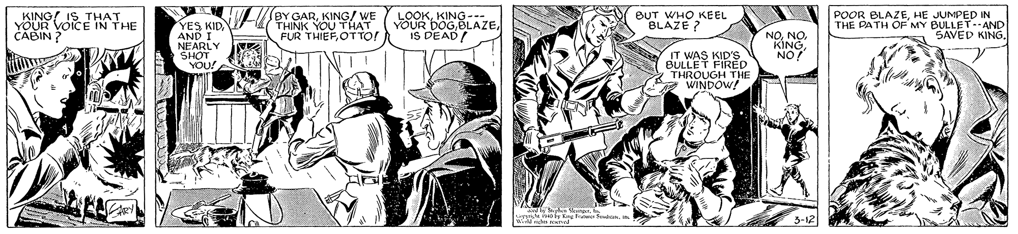 Drawing OCR: KING! IS BUT WHO KEEL BLAZE ? BY GARYOUR VOICE HAHE CABIN ? YES KIDAND I NEARLY THINK YOUTWE FUR THIEFOT TO! LOOKKING-- YOUR DOGIS DEAD/ NONO. KING POOR BLAZEHE JUMPED IN THE PATH OF 'MY BULLET--AND SAVED KING. IT WAS KID'S BULLET FIRED THROUGH THE WINDOW! ON Ad ly S yhn Veperh 3-12 KING! IS BUT WHO KEEL BLAZE ? BY GARYOUR VOICE HAHE CABIN ? YES KIDAND I NEARLY THINK YOUTWE FUR THIEFOT TO! LOOKKING-- YOUR DOGIS DEAD/ NONO. KING POOR BLAZEHE JUMPED IN THE PATH OF 'MY BULLET--AND SAVED KING. IT WAS KID'S BULLET FIRED THROUGH THE WINDOW! ON Ad ly S yhn Veperh 3-12