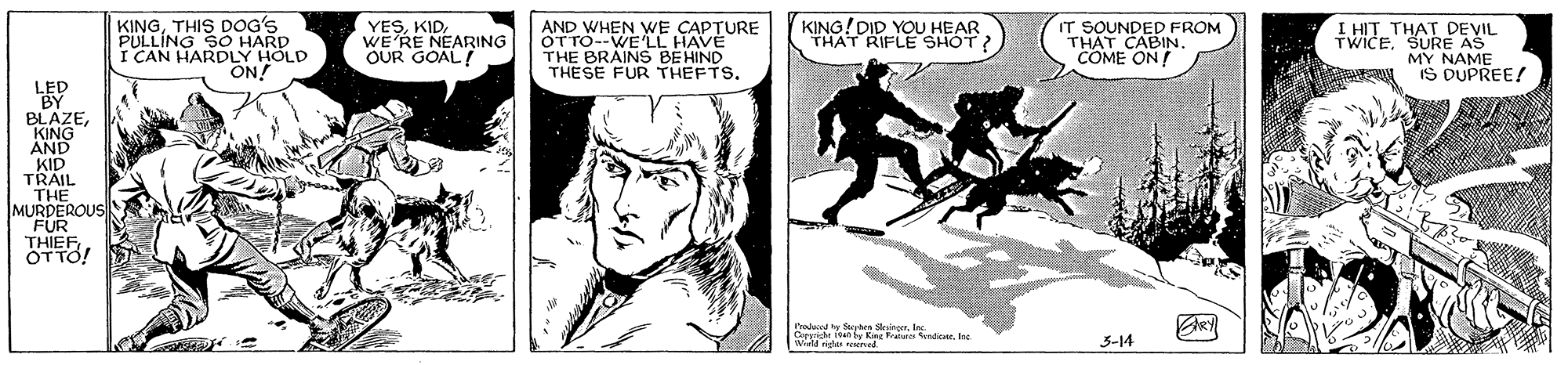 Art OCR: KINGTHIS DOG'S PULLING SO HARD I CAN HARDLY HOLD ON! YESWE RE NEARING OUR GOAL! AND WHEN WE CAPTURE OTTO--WE LL HAVE THE BRAINS BEHIND THESE FUR THEFTS. KING! DID YOU HEAR THAT RIFLE SHOT IT SOUNDED FROM THAT CABIN. COME ON! I HIT THAT DEVIL TWICESURE AS MY NAME IS DUPREE! BLAZEKING AND KID TRAIL THE MURDEROUS FUR THIEF ÖTTO! I'rala ty Sarhes Sking3-14 KINGTHIS DOG'S PULLING SO HARD I CAN HARDLY HOLD ON! YESWE RE NEARING OUR GOAL! AND WHEN WE CAPTURE OTTO--WE LL HAVE THE BRAINS BEHIND THESE FUR THEFTS. KING! DID YOU HEAR THAT RIFLE SHOT IT SOUNDED FROM THAT CABIN. COME ON! I HIT THAT DEVIL TWICESURE AS MY NAME IS DUPREE! BLAZEKING AND KID TRAIL THE MURDEROUS FUR THIEF ÖTTO! I'rala ty Sarhes Sking