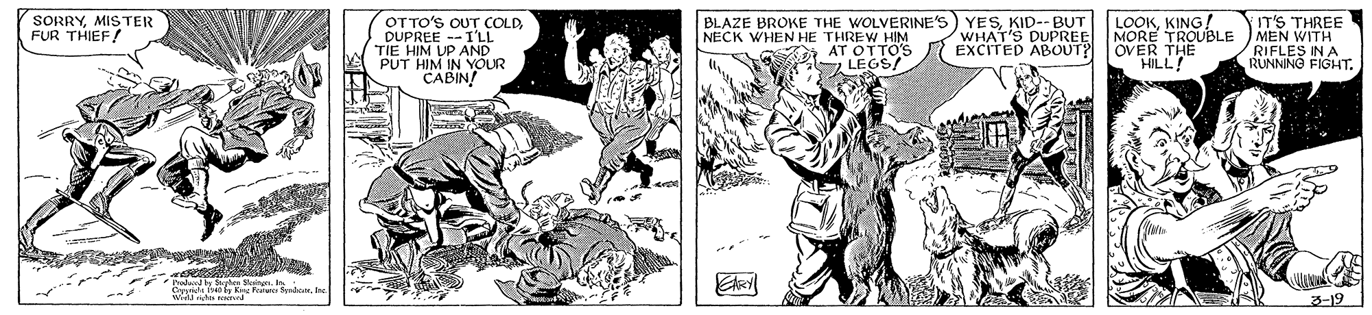 Style OCR: SORRYMISTER FUR THIEF! LOOKKING! MORE TROUBLE MEN WITH OVER THE HILL! IT'S THREE OTTO'S OUT COLDDUPREE --I'LL TIE HIM UP AND PUT HIM IN YOUR CABIN! BLAZE BROKE THE WOLVERINE'S NECK WHEN HE THREW HIM AT OTTO'S LEGS/ YESKID-- BUT WHAT'S DUPREE EXCITED ABOUT? RIFLES IN A RUNNING FIGHT. Phodty Mgte Skingn. In : T by King Fu Spadalo 3-19 SORRYMISTER FUR THIEF! LOOKKING! MORE TROUBLE MEN WITH OVER THE HILL! IT'S THREE OTTO'S OUT COLDDUPREE --I'LL TIE HIM UP AND PUT HIM IN YOUR CABIN! BLAZE BROKE THE WOLVERINE'S NECK WHEN HE THREW HIM AT OTTO'S LEGS/ YESKID-- BUT WHAT'S DUPREE EXCITED ABOUT? RIFLES IN A RUNNING FIGHT. Phodty Mgte Skingn. In : T by King Fu Spadalo 3-19