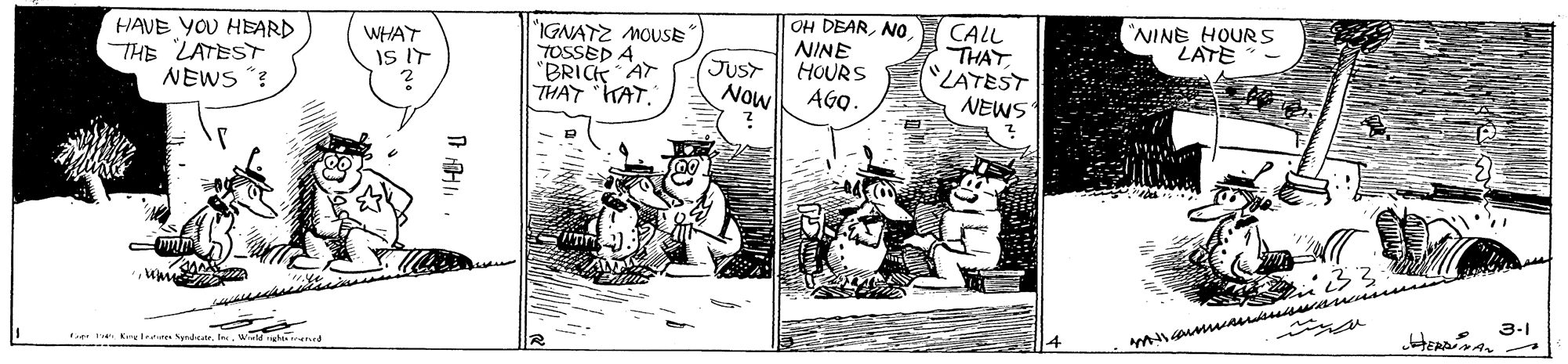 Comics OCR: OH DEARNO NINE HOURS AGO- "NINE HOURS LATE HAVE YOU HEARD THE LATEST NEWS ? "IGNATZ MOUSE" TOSSED A "BRICK AT THAT KAT. CALL THAT "LATEST NEWS WHAT IS IT JUST Now 3-1 e l' OH DEARNO NINE HOURS AGO- "NINE HOURS LATE HAVE YOU HEARD THE LATEST NEWS ? "IGNATZ MOUSE" TOSSED A "BRICK AT THAT KAT. CALL THAT "LATEST NEWS WHAT IS IT JUST Now 3-1 e l'