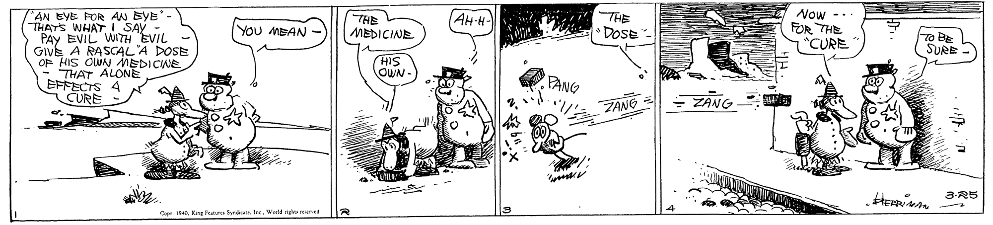 Humour OCR: ?5 DOSE Now -- FOR THE AN EYE FOR AN BYE'- THATS WHAT I SAY PAY EVIL WITH EVIL GIVE A RASCAL A DOSE OF HIS OWN MEDICINE THAT ALONE EFFECTS 4 CURE AH-H- YOU MBAN THE MEDICINE 7"CURE To BE SURE - HIS OWN- PANG ZANG ZANG 3-R5 Coar. 194King Traturca Syndicatr. Ire. World right spered ? 5 DOSE Now -- FOR THE AN EYE FOR AN BYE'- THATS WHAT I SAY PAY EVIL WITH EVIL GIVE A RASCAL A DOSE OF HIS OWN MEDICINE THAT ALONE EFFECTS 4 CURE AH-H- YOU MBAN THE MEDICINE 7"CURE To BE SURE - HIS OWN- PANG ZANG ZANG 3-R5 Coar. 194King Traturca Syndicatr. Ire. World right spered