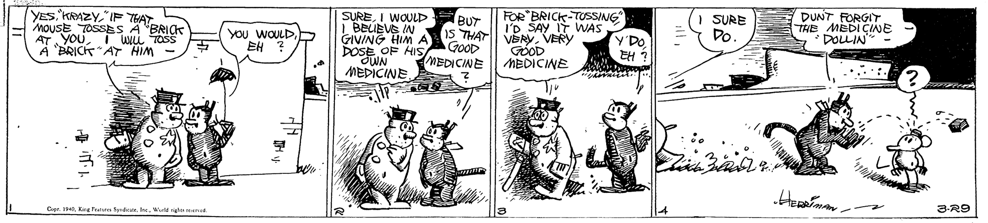 Drawing OCR: YES"IF THAT MouSE TOSSES A "BRICK AT YOU A BRICK AT HIM SUREI WOULD I BEUEVE IN GIVING HIM DOSE OF HIS WN MEDICINE DUNT FORGIT THE MEDICINE DOLLIN FOR BRICK-TUSSING I'D SAY IT WAS BUT SURE YOU WOULDEH 15 THAT VERYVERY GÓOD MEDICINE WIL TOSS Do GOOD MEDICINE Y'DO EH ? Cer. 190Weld rights reseed 4 3-R9 YES"IF THAT MouSE TOSSES A "BRICK AT YOU A BRICK AT HIM SUREI WOULD I BEUEVE IN GIVING HIM DOSE OF HIS WN MEDICINE DUNT FORGIT THE MEDICINE DOLLIN FOR BRICK-TUSSING I'D SAY IT WAS BUT SURE YOU WOULDEH 15 THAT VERYVERY GÓOD MEDICINE WIL TOSS Do GOOD MEDICINE Y'DO EH ? Cer. 190Kang Feuture SyrdicateWeld rights reseed 4 3-R9