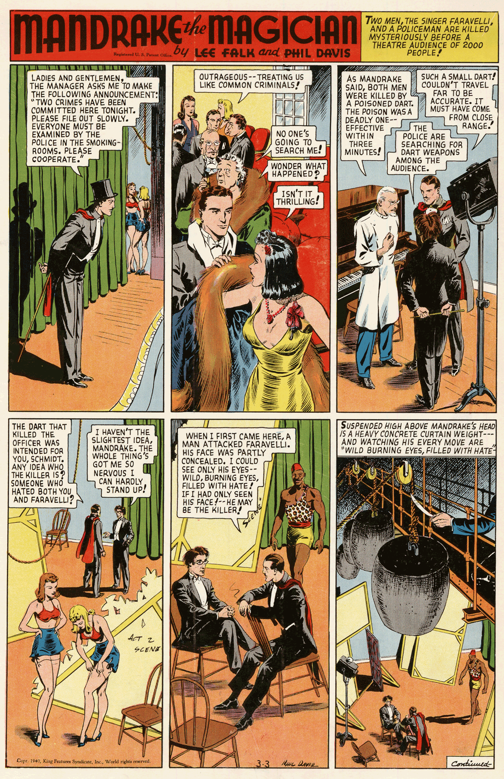 Fiction OCR: MANDRAKEMAGICIAN Two MENAND A POLICEMAN ARE KILLED MYSTERIOUSLY BEFORE A THEATRE AUDIENCE OF 2000 PEOPLE by LEE FALK and PHIL DAVIS tered S SUCH A SMALL DART! COULON'T TRAVEL FAR TO BE ACCURATE. IT MUST HAVE COME FROM CLOSE OUTRAGEOUS --TREATING US LIKE COMMON CRIMINALS! LADIES AND GENTLEMENTHE MANAGER ASKS ME TO MAKE THE FOLLOWING ANNOUNCEMENT: "TWO CRIMES HAVE BEEN COMMITTED HERE TONIGHT. PLEASE FILE OUT SLOWLY. EVERYONE MUST BE EXAMINED BY THE POLICE IN THE SMOKING- ROOMS. PLEASE COOPERATE. AS MANDRAKE SAIDBOTH MEN WERE KILLED BY A POISONED DART. THE POISON WAS A DEADLY ONE-- NO ONE'S GOING TO SEARCH ME! EFFECTIVE THE S RANGE. POLICE ARE U SEARCHING FOR DART WEAPONS AMONG THE AUDIENCE. WITH IN THREE MINUTES! WONDER WHAT HAPPENED ISN'T IT THRILLING! SUSPENDED HIGH ABOVE MANDRAKE'S HEAD IS A HEAVY CONCRETE CURTAIN WEIGHT--- AND WATCHING HIS EVERY MOVE ARE "WILD BURNING EYESFILLED WITH HATE THE DART THAT KILLED THE OFFICER WAS INTENDED FOR YOUSCHMIDT. ANY IDEA WHO THE KILLER IS? SOMEONE WHO HATED BOTH YOU AND FARAVELLU? I HAVEN'T THE SLIGHTEST IDEAMANDRAKE. THE WHOLE THING'S GOT ME SO NERVOUS I CAN HARDLY STAND UP! WHEN I FIRST CAME HEREA MAN ATTACKED FARAVELLI. HIS FACE WAS PARTLY CONCEALED. I COULD SEE ONLY HIS EYES-- WILDFILLED WITH HATE! IF I HAD ONLY SEEN HIS FACE!-- HE MAY BE THE KILLER! T ? SCENE Copr. 19World rights reerved 3.3 Crntiuued- MANDRAKEMAGICIAN Two MENTHE SINGER FARAVELLIAND A POLICEMAN ARE KILLED MYSTERIOUSLY BEFORE A THEATRE AUDIENCE OF 2000 PEOPLE by LEE FALK and PHIL DAVIS tered S SUCH A SMALL DART! COULON'T TRAVEL FAR TO BE ACCURATE. IT MUST HAVE COME FROM CLOSE OUTRAGEOUS --TREATING US LIKE COMMON CRIMINALS! LADIES AND GENTLEMENTHE MANAGER ASKS ME TO MAKE THE FOLLOWING ANNOUNCEMENT: "TWO CRIMES HAVE BEEN COMMITTED HERE TONIGHT. PLEASE FILE OUT SLOWLY. EVERYONE MUST BE EXAMINED BY THE POLICE IN THE SMOKING- ROOMS. PLEASE COOPERATE. AS MANDRAKE SAIDBOTH MEN WERE KILLED BY A POISONED DART. THE POISON WAS A DEADLY ONE-- NO ONE'S GOING TO SEARCH ME! EFFECTIVE THE S RANGE. POLICE ARE U SEARCHING FOR DART WEAPONS AMONG THE AUDIENCE. WITH IN THREE MINUTES! WONDER WHAT HAPPENED ISN'T IT THRILLING! SUSPENDED HIGH ABOVE MANDRAKE'S HEAD IS A HEAVY CONCRETE CURTAIN WEIGHT--- AND WATCHING HIS EVERY MOVE ARE "WILD BURNING EYESFILLED WITH HATE THE DART THAT KILLED THE OFFICER WAS INTENDED FOR YOUSCHMIDT. ANY IDEA WHO THE KILLER IS? SOMEONE WHO HATED BOTH YOU AND FARAVELLU? I HAVEN'T THE SLIGHTEST IDEAMANDRAKE. THE WHOLE THING'S GOT ME SO NERVOUS I CAN HARDLY STAND UP! WHEN I FIRST CAME HEREA MAN ATTACKED FARAVELLI. HIS FACE WAS PARTLY CONCEALED. I COULD SEE ONLY HIS EYES-- WILDBURNING EYESFILLED WITH HATE! IF I HAD ONLY SEEN HIS FACE!-- HE MAY BE THE KILLER! T ? SCENE Copr. 19King Features ydicateWorld rights reerved 3.3 Crntiuued-