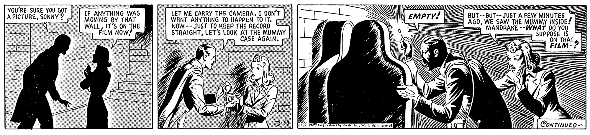 Monochrome OCR: YOU'RE SURE YOU G?T A PICTURESONNY? IF ANYTHING WAS MOVING BY THAT WALLIT'S ON THE FILM NOW! LET ME CARRY THE CAMERA. I DON'T WANT ANYTHING TO HAPPEN TO IT. NOW -- JUST TO KEEP THE RECORO STRAIGHTLET'S LOOK AT THE MUMMY CASE AGAIN. EMPTY! BUT--BUT-- JUST A FEW MINUTES ÅGOWE SAW THE MUMMY INSIDE! MANDRAKE --WHAT DO YOU SUPPOSE IS ON THAT. FILM-? LeprW etshed CONTINUEO- YOU'RE SURE YOU G?T A PICTURESONNY? IF ANYTHING WAS MOVING BY THAT WALLIT'S ON THE FILM NOW! LET ME CARRY THE CAMERA. I DON'T WANT ANYTHING TO HAPPEN TO IT. NOW -- JUST TO KEEP THE RECORO STRAIGHTLET'S LOOK AT THE MUMMY CASE AGAIN. EMPTY! BUT--BUT-- JUST A FEW MINUTES ÅGOWE SAW THE MUMMY INSIDE! MANDRAKE --WHAT DO YOU SUPPOSE IS ON THAT. FILM-? LeprKng e Syrdete.W etshed CONTINUEO-