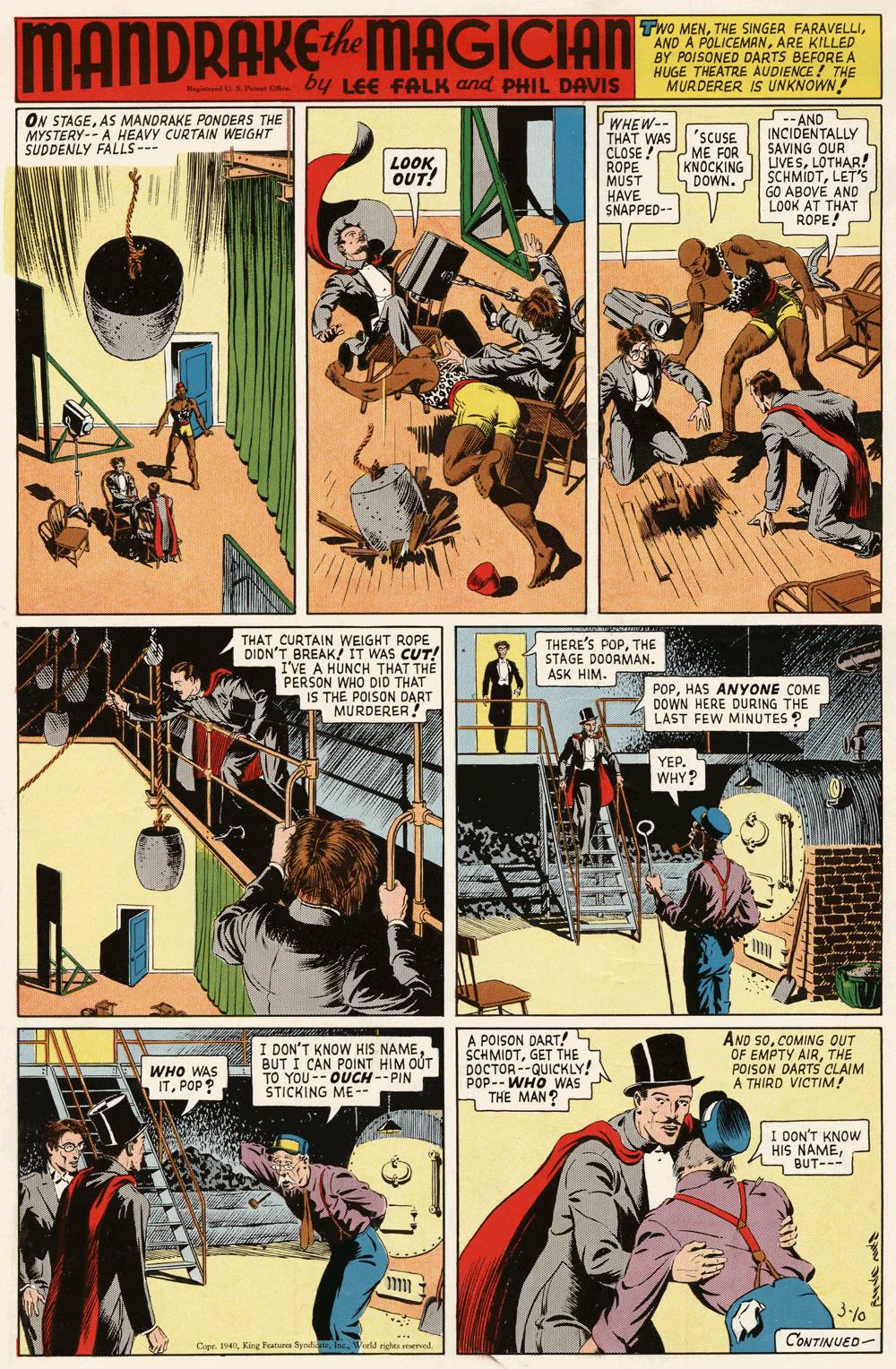 Comics OCR: MANDRAKEMAGICIAN Cthe TwO MENARE KILLED BY POISONED DARTS BEFORE A HUGE THEATRE AUDIENCE ! THE MURDERER IS UNKNOWN ta o by LEE FALK and PHIL DAVIS Reitl i.S tt O ON STAGEAS MANDRAKE PONDERS THE MYSTERY-- A HEAVY CURTAIN WEIGHT SUDDENLY FALLS--- WHEW-- THAT WAS 'SCUSE CLOSE ! ROPE MUST HAVE SNAPPED-- -- AND INCIDENTALLY SAVING OUR UVESLOTHAR! SCHMIDTLET'S GO ABOVÉ AND LOOK AT THAT ROPE! LOOKOUT! ME FOR KNOCKING DOWN. THAT CURTAIN WEIGHT ROPE DIDN'T BREAK! IT WAS CUT! I'VE A HUNCH THAT THE PERSON WHO DID THAT IS THE POISON DART MURDERER! THERE'S POPTHE STAGE DOORMAN. ASK HIM. POPHAS ANYONE COME DOWN HERE DURING THE LAST FEW MINUTES ? YEP. WHY? I DON'T KNOW HKIS NAMEBUT I CAN POINT HIM OÚT TO YOU-- OUCH--PIN STICKING ME -- A POISON DART! SCHMIDTGET THE DOCTOR --QUICKLY! POP-- WHO WAS THE MAN? AND SoCOMING OUT OF EMPTY AIRTHE POISON DARTS CLAIM A THIRD VICTIM! WHO WAS ITPOP? I DON'T KNOW HIS NAMES BUT--- 3-/0 CONTINUED- Copr. I940World rights reservod MANDRAKEMAGICIAN Cthe TwO MENTHE SINGER FARAVELLIAND A POLICEMANARE KILLED BY POISONED DARTS BEFORE A HUGE THEATRE AUDIENCE ! THE MURDERER IS UNKNOWN ta o by LEE FALK and PHIL DAVIS Reitl i.S tt O ON STAGEAS MANDRAKE PONDERS THE MYSTERY-- A HEAVY CURTAIN WEIGHT SUDDENLY FALLS--- WHEW-- THAT WAS 'SCUSE CLOSE ! ROPE MUST HAVE SNAPPED-- -- AND INCIDENTALLY SAVING OUR UVESLOTHAR! SCHMIDTLET'S GO ABOVÉ AND LOOK AT THAT ROPE! LOOKOUT! ME FOR KNOCKING DOWN. THAT CURTAIN WEIGHT ROPE DIDN'T BREAK! IT WAS CUT! I'VE A HUNCH THAT THE PERSON WHO DID THAT IS THE POISON DART MURDERER! THERE'S POPTHE STAGE DOORMAN. ASK HIM. POPHAS ANYONE COME DOWN HERE DURING THE LAST FEW MINUTES ? YEP. WHY? I DON'T KNOW HKIS NAMEBUT I CAN POINT HIM OÚT TO YOU-- OUCH--PIN STICKING ME -- A POISON DART! SCHMIDTGET THE DOCTOR --QUICKLY! POP-- WHO WAS THE MAN? AND SoCOMING OUT OF EMPTY AIRTHE POISON DARTS CLAIM A THIRD VICTIM! WHO WAS ITPOP? I DON'T KNOW HIS NAMES BUT--- 3-/0 CONTINUED- Copr. I940King Fearura SyndiateWorld rights reservod