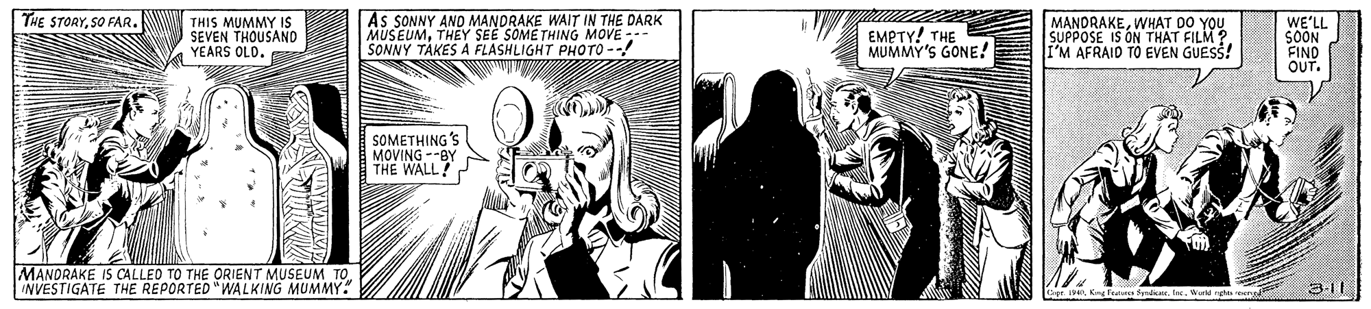 Art OCR: As SONNY AND MANDRAKE WAIT IN THE DARK MUSEUMTHEY SEE SOME THING MOVE -- SONNY TAKES A FLASHLIGHT PHOTO --! WE'LL SOON FIND OUT. THE STORYSO FAR. THIS MUMMY IS SEVEN THOUSAND YEARS OLD. EMPTY! THE MUMMY'S GONE! MANDRAKEWHAT DO YOU SUPPOSE IS ON THAT FILM ? I'M AFRAID TO EVEN GUESS! SOMETHING MOVING --BY THE WALL? MANORAKE IS CALLEO TO THE ORIENT MUSEUM TO INVESTIGATE THE REPORTED "WALKING MUMMY. Cipe. IWureghs pen As SONNY AND MANDRAKE WAIT IN THE DARK MUSEUMTHEY SEE SOME THING MOVE -- SONNY TAKES A FLASHLIGHT PHOTO --! WE'LL SOON FIND OUT. THE STORYSO FAR. THIS MUMMY IS SEVEN THOUSAND YEARS OLD. EMPTY! THE MUMMY'S GONE! MANDRAKEWHAT DO YOU SUPPOSE IS ON THAT FILM ? I'M AFRAID TO EVEN GUESS! SOMETHING MOVING --BY THE WALL? MANORAKE IS CALLEO TO THE ORIENT MUSEUM TO INVESTIGATE THE REPORTED "WALKING MUMMY. Cipe. IKng fea Syrdar. InWureghs pen