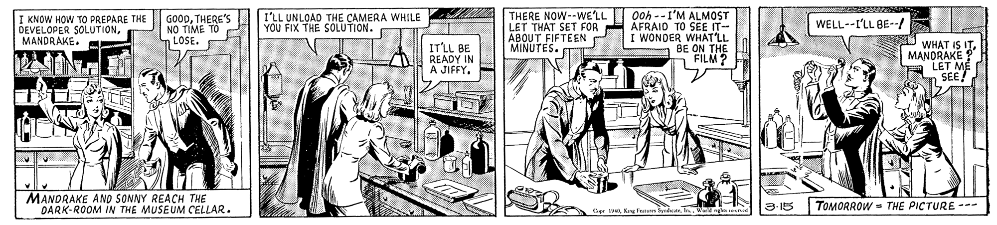 Drawing OCR: Ooh --I'M ALMOST LET THAT SET FOR E ÅFRAID TO SEE IT- I WONDER WHAT'LL BE ON THE FILM? THERE NOW--WE'LL I KNOW HOW TO PREPARE THE DEVELOPER SOLUTIONMANDRAKE. GOODTHERE'S NO TÍME TO m LOSE. I'LL UNLOAD THE CAMERA WHILE YOU FIX THE SOLUTION. WELL--I'LL BE--/ ABOUT FIFTEEN MINUTES. IT'LL BE READY IN A JIFFY. WHAT IS IT MANDRAKE ? LET ME SEE! MANDRAKE AND SONNY REACH THE DARK-ROOM IN THE MUSEUM CELLAR. TOMORROW = THE PICTURE --- p II Ward 3-15 Ooh --I'M ALMOST LET THAT SET FOR E ÅFRAID TO SEE IT- I WONDER WHAT'LL BE ON THE FILM? THERE NOW--WE'LL I KNOW HOW TO PREPARE THE DEVELOPER SOLUTIONMANDRAKE. GOODTHERE'S NO TÍME TO m LOSE. I'LL UNLOAD THE CAMERA WHILE YOU FIX THE SOLUTION. WELL--I'LL BE--/ ABOUT FIFTEEN MINUTES. IT'LL BE READY IN A JIFFY. WHAT IS IT MANDRAKE ? LET ME SEE! MANDRAKE AND SONNY REACH THE DARK-ROOM IN THE MUSEUM CELLAR. TOMORROW = THE PICTURE --- p IKng Feaures SyudcaI Ward 3-15