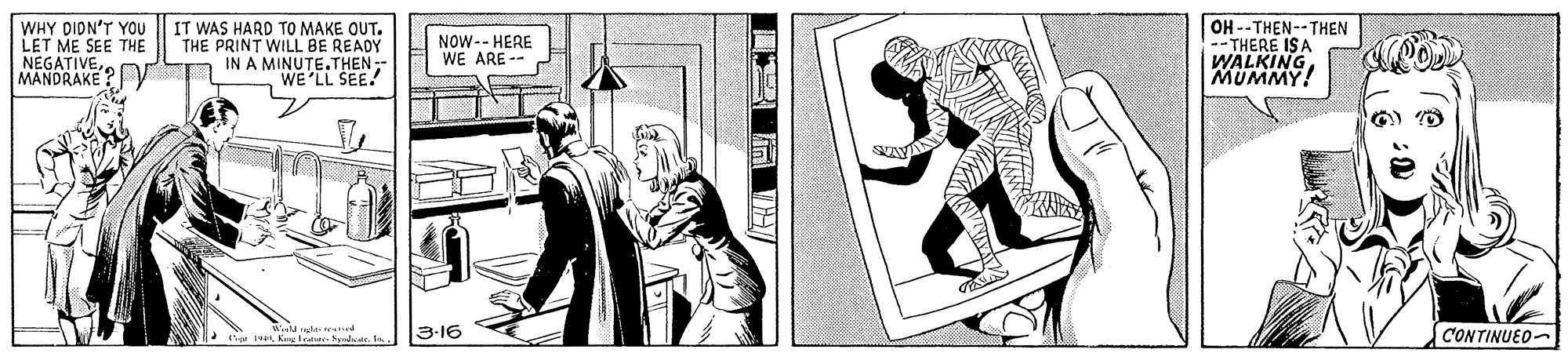 Illustration OCR: WHY DIDN'T YOU LET ME SEE THE NEGATIVE MANDRAKE? V IT WAS HARD TO MAKE OUT. THE PRINT WILL BE READY n IN A MINUTE.THEN- WE'LL SEE! OH --THEN--THEN THERE ISA WALKINGMUMMY! NOW-- HERE WE ARE -- le nd K WKeteder Nadte. 3-16 CONTINUED- WHY DIDN'T YOU LET ME SEE THE NEGATIVE MANDRAKE? V IT WAS HARD TO MAKE OUT. THE PRINT WILL BE READY n IN A MINUTE.THEN- WE'LL SEE! OH --THEN--THEN THERE ISA WALKINGMUMMY! NOW-- HERE WE ARE -- le nd K WKeteder Nadte. 3-16 CONTINUED-