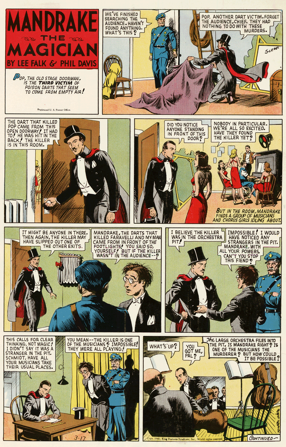 Humour OCR: MANDRAKE WE'VE FINISHED SEARCHING THE AUDIENCE. HAVEN'T FOUND ANYTHING. WHAT'S THIS ? POP. ANOTHER DART VICTIM. FORGET THE AUDIENCECHIEF. THEY HAD NOTHING TO DO WITH THESE MURDERS. THE MAGICIAN ScENe BY LEE FALK & PHIL DAVIS PopTHE OLD STAGE DOORMAN. IS THE THIRD VICTIM OF POISON DARTS THAT SEEM TO COME FROM EMPTY AIR! Reyietered U A Patest Oen THE DART THAT KILLED POP CAME FROM THIS OPEN DOORWAY! IT HAD DID YOU NOTICE ANYONE STANDING IN FRONT OF THIS DOOR? NOBODY IN PARTICULAR. WE'RE ALL S0 EXCITED. HAVE THEY FOUND THE KILLER YET? BACK! THE KILLER A IS IN THIS ROOM. BUT IN THE ROOMMANDRAKE FINDS A GROUP OF MUSICIANS AND CHORUS GIRIS IDLING ABOUT. IT MIGHT BE ANYONE IN THERE. MANDRAKETHE DARTS THAT KILLED FARAVELLI AND MY MAN CAME FROM IN FRONT OF THE FOOTLIGHTS! YOU SAID SOYOURSELF! BUT IF THE KILLER WASN'T IN THE AUDIENCE--? I BELIEVE THE KILLER WAS IN THE ORCHESTRA HAVE NOTICED ANY PIT! IMPOSSIBLE! I WOULD THEN AGAINTHE KILLER MAY HAVE SLIPPED OUT ONE OF THE OTHER EXITS. STRANGERS IN THE PIT. MANDRAKEWITH ALL YOUR POWERSCAN'T YOU STOP THIS FIEND YOU MEAN --THE KILLER IS ONE OF THE MUSICIANS ? IMPOSSIBLE! THEY WERE ALL PLAYING! THIS CALLS FOR CLEAR THINKINGNOT MAGIC! I DIDN'T SAY IT WAS A STRANGER IN THE PIT. SCHMIDTHAVE ALL YOUR MUSICIANS TAKE THEIR USUAL PLACES. The LARGE ORCHESTRA FILES INTO THE PIT. IS MANDRAKE RIGHT? IS ONE OF THE MUSICIANS THE MURDERER ? BUT HOW COULD IT BE POSSIBLE? WHAT'S UP? YOU GOT MEPÅL? 3-17 CONTINUED- Copr. 1940Woeld righa reervel MANDRAKE WE'VE FINISHED SEARCHING THE AUDIENCE. HAVEN'T FOUND ANYTHING. WHAT'S THIS ? POP. ANOTHER DART VICTIM. FORGET THE AUDIENCECHIEF. THEY HAD NOTHING TO DO WITH THESE MURDERS. THE MAGICIAN ScENe BY LEE FALK & PHIL DAVIS PopTHE OLD STAGE DOORMAN. IS THE THIRD VICTIM OF POISON DARTS THAT SEEM TO COME FROM EMPTY AIR! Reyietered U A Patest Oen THE DART THAT KILLED POP CAME FROM THIS OPEN DOORWAY! IT HAD DID YOU NOTICE ANYONE STANDING IN FRONT OF THIS DOOR? NOBODY IN PARTICULAR. WE'RE ALL S0 EXCITED. HAVE THEY FOUND THE KILLER YET? BACK! THE KILLER A IS IN THIS ROOM. BUT IN THE ROOMMANDRAKE FINDS A GROUP OF MUSICIANS AND CHORUS GIRIS IDLING ABOUT. IT MIGHT BE ANYONE IN THERE. MANDRAKETHE DARTS THAT KILLED FARAVELLI AND MY MAN CAME FROM IN FRONT OF THE FOOTLIGHTS! YOU SAID SOYOURSELF! BUT IF THE KILLER WASN'T IN THE AUDIENCE--? I BELIEVE THE KILLER WAS IN THE ORCHESTRA HAVE NOTICED ANY PIT! IMPOSSIBLE! I WOULD THEN AGAINTHE KILLER MAY HAVE SLIPPED OUT ONE OF THE OTHER EXITS. STRANGERS IN THE PIT. MANDRAKEWITH ALL YOUR POWERSCAN'T YOU STOP THIS FIEND YOU MEAN --THE KILLER IS ONE OF THE MUSICIANS ? IMPOSSIBLE! THEY WERE ALL PLAYING! THIS CALLS FOR CLEAR THINKINGNOT MAGIC! I DIDN'T SAY IT WAS A STRANGER IN THE PIT. SCHMIDTHAVE ALL YOUR MUSICIANS TAKE THEIR USUAL PLACES. The LARGE ORCHESTRA FILES INTO THE PIT. IS MANDRAKE RIGHT? IS ONE OF THE MUSICIANS THE MURDERER ? BUT HOW COULD IT BE POSSIBLE? WHAT'S UP? YOU GOT MEPÅL? 3-17 CONTINUED- Copr. 1940King Featura SydicanWoeld righa reervel