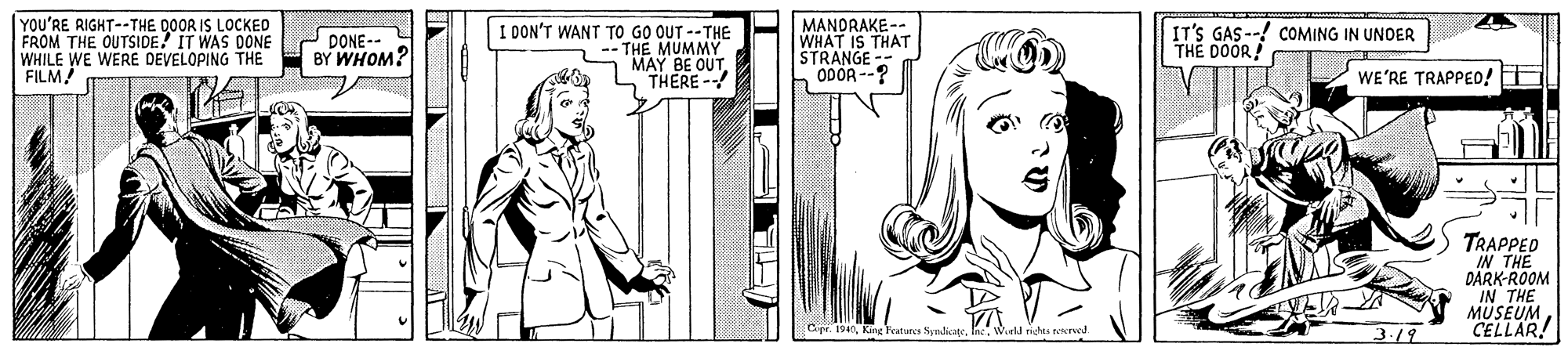Organism OCR: YOU'RE RIGHT--THE DOOR IS LOCKED FROM THE OUTSIDE! IT WAS DONE WHILE WE WERE DEVELOPING THE - BY WHOM? FILM! I DON'T WANT TO GO OUT --THE -THE MUMMY MAY BE OUT THERE- MANDRAKE-- WHAT IS THAT STRANGE ODOR --? IT'S GAS --! COMING IN UNOER THE DOOR! DONE-- WE'RE TRAPPED! TRAPPED IN THE DARK-ROOM IN THE MÜSEUMCELLAR! Cpe. 194Wird righs reereed. 3.19 YOU'RE RIGHT--THE DOOR IS LOCKED FROM THE OUTSIDE! IT WAS DONE WHILE WE WERE DEVELOPING THE - BY WHOM? FILM! I DON'T WANT TO GO OUT --THE -THE MUMMY MAY BE OUT THERE- MANDRAKE-- WHAT IS THAT STRANGE ODOR --? IT'S GAS --! COMING IN UNOER THE DOOR! DONE-- WE'RE TRAPPED! TRAPPED IN THE DARK-ROOM IN THE MÜSEUMCELLAR! Cpe. 194King Features NyndicageWird righs reereed. 3.19