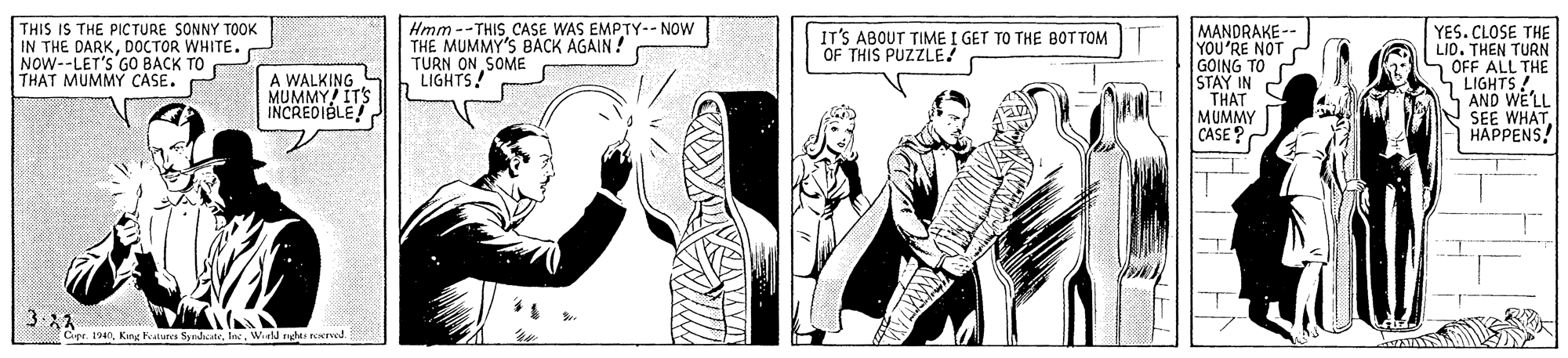 Parallel OCR: THIS IS THE PICTURE SONNY TOOK IN THE DARKDOCTOR WHITE. NOW--LET'S GO BACK TO THAT MUMMY CASE. Hmm --THISCASE WAS EMPTY-- NOW THE MUMMY'S BACK AGAIN ! TURN ON SOME LIGHTS! MANDRAKE -- YOU'RE NOT GOING TO P STAY IN THAT MUMMY CASE? YES. CLOSE THE LID. THEN TURN 1 OFF ALL THE LIGHTS !. S AND WE'LL SEE WHAT | HAPPENS! IT'S ABOUT TIME I GET TO THE BOT TOM OF THIS PUZZLE! A WALKING MUMMY! ITS INCREDIBLE! Cipr. 1940Wd d reered. THIS IS THE PICTURE SONNY TOOK IN THE DARKDOCTOR WHITE. NOW--LET'S GO BACK TO THAT MUMMY CASE. Hmm --THISCASE WAS EMPTY-- NOW THE MUMMY'S BACK AGAIN ! TURN ON SOME LIGHTS! MANDRAKE -- YOU'RE NOT GOING TO P STAY IN THAT MUMMY CASE? YES. CLOSE THE LID. THEN TURN 1 OFF ALL THE LIGHTS !. S AND WE'LL SEE WHAT | HAPPENS! IT'S ABOUT TIME I GET TO THE BOT TOM OF THIS PUZZLE! A WALKING MUMMY! ITS INCREDIBLE! Cipr. 1940Keng Fealures SyedateWd d reered.