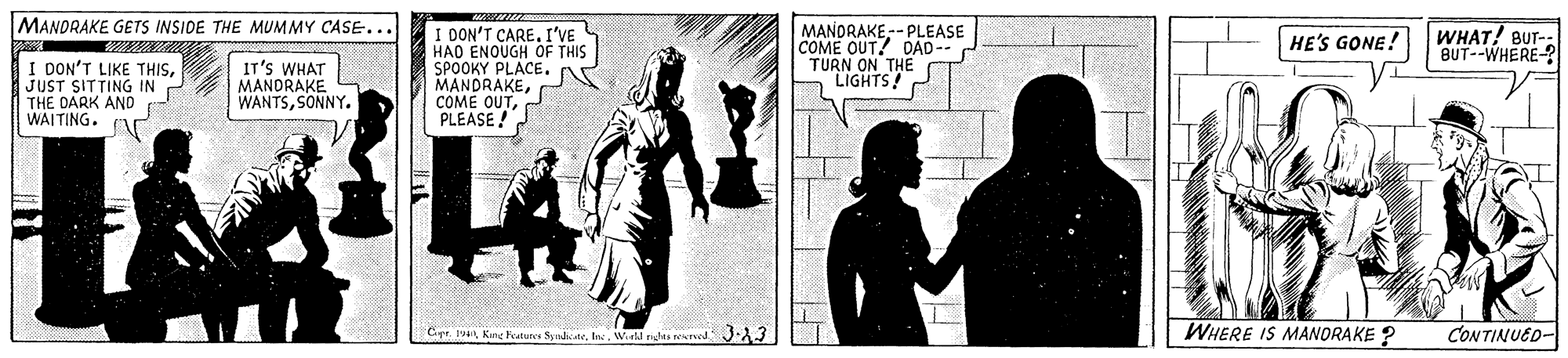 Art OCR: MANDRAKE GETS INSIDE THE MUMMY CASE... I DON'T CAREI'VE HAO ENOUGH OF THIS SPOOKY PLACE. MANDRAKEPLEASE! MANDRAKE-- PLEASE COME OUT? OAD-- TURN ON THE LIGHTS! WHAT! BUT- BUT--WHERE-? HE'S GONE! I DON'T LIKE THISJUST SITTING IN THE DARK AND WAITING. IT's WHAT MANDRAKE WANTSSONNY. Ciye. 19Well nda med 3-A3 WHERE IS MANORAKE ? CONTINUED- MANDRAKE GETS INSIDE THE MUMMY CASE... I DON'T CAREI'VE HAO ENOUGH OF THIS SPOOKY PLACE. MANDRAKECOME OUTPLEASE! MANDRAKE-- PLEASE COME OUT? OAD-- TURN ON THE LIGHTS! WHAT! BUT- BUT--WHERE-? HE'S GONE! I DON'T LIKE THISJUST SITTING IN THE DARK AND WAITING. IT's WHAT MANDRAKE WANTSSONNY. Ciye. 19King hatuns SyndeWell nda med 3-A3 WHERE IS MANORAKE ? CONTINUED-