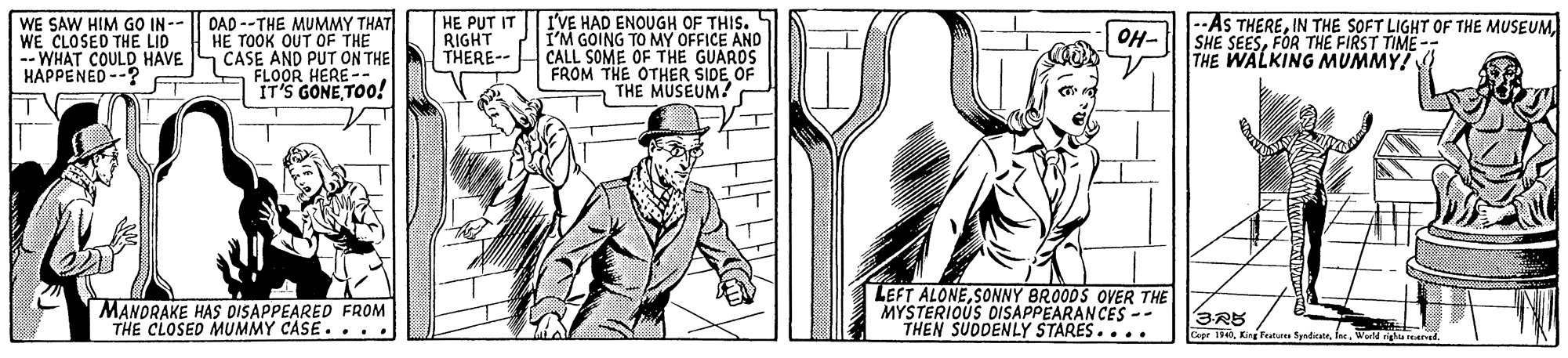 Hat OCR: WE SAW HIM GO IN -- WE CLOSED THE LID -- WHAT COULD HAVE HAPPENED --? DAD --THE MUMMY THAT HE TOOK OUT OF THE CASE AND PUT ON THE A FLOOR HERE -- IT'S GONETOO! HE PUT IT RIGHT THERE-- I'VE HAD ENOUGH OF THIS. I'M GOING TO MY OFFICE AND CALL SOME OF THE GUARDS FROM THE OTHER SIDE OF THE MUSEUM? --AS THEREIN THE SOFT LIGHT OF THE MUSEUM. | SHE SEESFOR THE FIRST TIME-- THE WALKING MUMMY! OH- TV MANORAKE HAS DISAPPEARED FROM THE CLOSED MUMMY CASE.... LEFT ALONESONNY BRO0DS OVER THE MYSTERIOUS DISAPPEARANCES -- THEN SUDDENLY STARES.... 3RB Cepe 134Ine. righa rea WE SAW HIM GO IN -- WE CLOSED THE LID -- WHAT COULD HAVE HAPPENED --? DAD --THE MUMMY THAT HE TOOK OUT OF THE CASE AND PUT ON THE A FLOOR HERE -- IT'S GONETOO! HE PUT IT RIGHT THERE-- I'VE HAD ENOUGH OF THIS. I'M GOING TO MY OFFICE AND CALL SOME OF THE GUARDS FROM THE OTHER SIDE OF THE MUSEUM? --AS THEREIN THE SOFT LIGHT OF THE MUSEUM. | SHE SEESFOR THE FIRST TIME-- THE WALKING MUMMY! OH- TV MANORAKE HAS DISAPPEARED FROM THE CLOSED MUMMY CASE.... LEFT ALONESONNY BRO0DS OVER THE MYSTERIOUS DISAPPEARANCES -- THEN SUDDENLY STARES.... 3RB Cepe 134King Peat SpdicateIne. righa rea