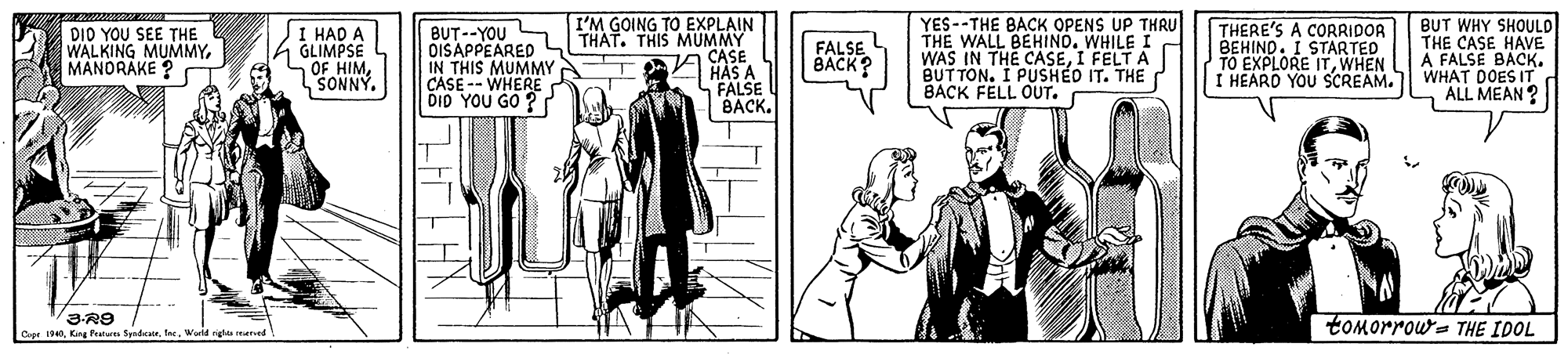Line OCR: YES--THE BACK OPENS UP THRU THE WALL BEHINO. WHILE I WAS IN THE CASEI FELT A BUT TON. I PUSHÉD IT. THE BACK FELL OUT. BUT WHY SHOULD THE CASE HAVE A FALSE I'M GOING TO EXPLAIN DI0 Y?U SEE THE WALKING MUMMYMANORAKE ? I HAD A GLIMPSE OF HIMSONNY. BUT--YOU OISAPPEARED IN THIS MUMMY CASE -- WHERE DID YOU GO ? THAT. THIS MUMMY CASE TAVHAS A THERE'S A CORRIDOR BEHIND. I STARTED TO EXPLORE ITWHEN I HEARO YOU SCREAM. FALSE BACK? WHAT DOES CK. ALL MEAN? FALSE BACK. tomorrow= THE IDOL 4King Peature orWerld rig reved YES--THE BACK OPENS UP THRU THE WALL BEHINO. WHILE I WAS IN THE CASEI FELT A BUT TON. I PUSHÉD IT. THE BACK FELL OUT. BUT WHY SHOULD THE CASE HAVE A FALSE I'M GOING TO EXPLAIN DI0 Y?U SEE THE WALKING MUMMYMANORAKE ? I HAD A GLIMPSE OF HIMSONNY. BUT--YOU OISAPPEARED IN THIS MUMMY CASE -- WHERE DID YOU GO ? THAT. THIS MUMMY CASE TAVHAS A THERE'S A CORRIDOR BEHIND. I STARTED TO EXPLORE ITWHEN I HEARO YOU SCREAM. FALSE BACK? WHAT DOES CK. ALL MEAN? FALSE BACK. tomorrow= THE IDOL 4King Peature orWerld rig reved