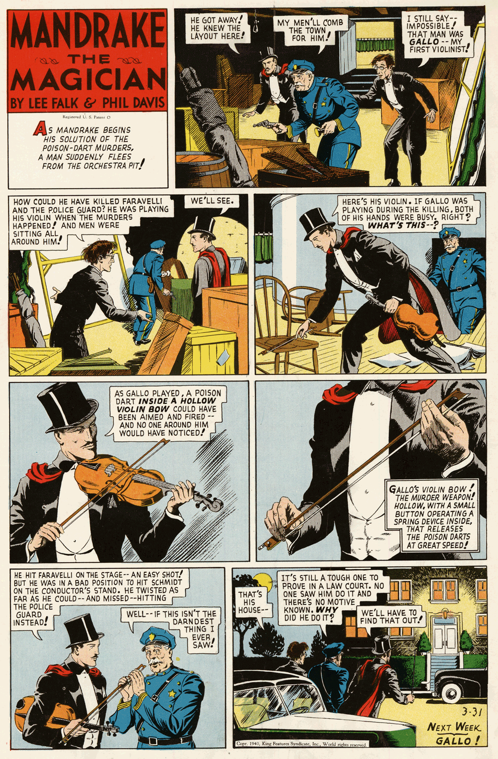 Fictional character OCR: MANDRAKE HE GOT AWAY! HE KNEW THÉ A LAYOUT HERE! MY MEN'LL COMB THE TOWN FOR HIM! I STILL SAY- IMPOSSIBLE! THAT MAN WAS GALLONIST! -- MY FIRST VIOLINIST. an TH E MAGICIAN BY LEE FALK& PHIL DAVIS Regered S Paes O As MANORAKE BEGINS HIS SOLUTION OF THE POISON-DART MURDERSA MAN SUDDENLY FLEES FROM THE ORCHESTRA PIT! WE'LL SEE. HOW COULD HE HAVE KILLED FARAVELLI AND THE POLICE GUARD? HE WAS PLAYING HIS VIOLIN WHEN THE MURDERS HAPPENED! AND MEN WERE SITTING ALL AROUND HIM. HERE'S HIS VIOLIN. IF GALLO WAS PLAYING DURING THE KILLINGBOTH OF HIS HANDS WERE BUSY. RIGHT? WHAT'S THIS--? AS GALLO PLAYEDA POISON DART INSIDE A HOLLOW VIOLIN BOW COULD HAVE BEEN AIMED AND FIRED -- AND NO ONE AROUND HIM WOULD HAVE NOTICED! GALLO'S VIOLIN BOW! THE MURDER WEAPON! HOLLOWWITH A SMALL BUTTON OPERATING A SPRING DEVICE INSIDETHAT RELEASES THE POISON DARTS AT GREAT SPEED! HE HIT FARAVELLI ON THE STAGE-- AN EASY SHOT! BUT HE WAS INA BAD POSITION TO HIT SCHMIDT ON THE CONDUCTOR'S STAND. HE TWISTED AS FAR AS HE COULD-- AND MISSED--HITTING THE POLICE GUARD INSTEAD! IT'S STILL A TOUGH ONE TO PROVE IN A LAW COURT. NO ONE SAW HIM DO IT AND THERE'S NO MOTIVE KNOWN. WHY DID HE DO IT? THAT'S HIS HOUSE-- WE'LL HAVE TO FIND THAT OUT! WELL-- IF THIS ISN'T THE DARNDEST THING I S EVER SAW! 3-31 NEXT WEEK ? GALLO ! Cepr. 1940In Weeld pst ed. MANDRAKE HE GOT AWAY! HE KNEW THÉ A LAYOUT HERE! MY MEN'LL COMB THE TOWN FOR HIM! I STILL SAY- IMPOSSIBLE! THAT MAN WAS GALLONIST! -- MY FIRST VIOLINIST. an TH E MAGICIAN BY LEE FALK& PHIL DAVIS Regered S Paes O As MANORAKE BEGINS HIS SOLUTION OF THE POISON-DART MURDERSA MAN SUDDENLY FLEES FROM THE ORCHESTRA PIT! WE'LL SEE. HOW COULD HE HAVE KILLED FARAVELLI AND THE POLICE GUARD? HE WAS PLAYING HIS VIOLIN WHEN THE MURDERS HAPPENED! AND MEN WERE SITTING ALL AROUND HIM. HERE'S HIS VIOLIN. IF GALLO WAS PLAYING DURING THE KILLINGBOTH OF HIS HANDS WERE BUSY. RIGHT? WHAT'S THIS--? AS GALLO PLAYEDA POISON DART INSIDE A HOLLOW VIOLIN BOW COULD HAVE BEEN AIMED AND FIRED -- AND NO ONE AROUND HIM WOULD HAVE NOTICED! GALLO'S VIOLIN BOW! THE MURDER WEAPON! HOLLOWWITH A SMALL BUTTON OPERATING A SPRING DEVICE INSIDETHAT RELEASES THE POISON DARTS AT GREAT SPEED! HE HIT FARAVELLI ON THE STAGE-- AN EASY SHOT! BUT HE WAS INA BAD POSITION TO HIT SCHMIDT ON THE CONDUCTOR'S STAND. HE TWISTED AS FAR AS HE COULD-- AND MISSED--HITTING THE POLICE GUARD INSTEAD! IT'S STILL A TOUGH ONE TO PROVE IN A LAW COURT. NO ONE SAW HIM DO IT AND THERE'S NO MOTIVE KNOWN. WHY DID HE DO IT? THAT'S HIS HOUSE-- WE'LL HAVE TO FIND THAT OUT! WELL-- IF THIS ISN'T THE DARNDEST THING I S EVER SAW! 3-31 NEXT WEEK ? GALLO ! Cepr. 1940King Feanures SydicateIn Weeld pst ed.