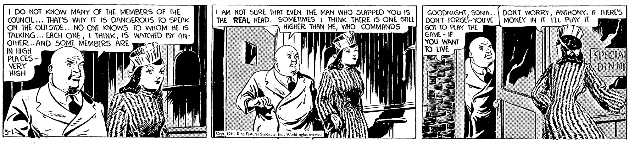 Monochrome OCR: I DO NOT KNOW MANY OF THE MEMBERS OF THE COUNCIL ... THAT'S WHY IT IS DANGEROUS TO SPEAK ON THE OUTSIDE.. NO ONE KNOWS TO WHOM HE IS TALKING... EACH ONEIS WATCHED BY AN- OTHER.. AND SOME MEMBERS ARE IN HIGH PIA CES - VERY HIGH GOODNIGHTSONIA. DON'T FORGEÍ-YOU'VE MONEY IN IT ILL PLAY IT GOI TO PLAY THE GAME - IF YOU WANT TO LIVE I AM NOT SURE THAT EVEN THE MAN WHO SLAPPED YOU IS THE REAL HEAD. SOMETIMES I THINK THERE IS ONE STILL HIGHER THAN HEWHO COMMANDS DON'T WORRYANTHONY. IF THERE'S SPECIA DINNI Crpr 19 Kin Featute SyndateIn I DO NOT KNOW MANY OF THE MEMBERS OF THE COUNCIL ... THAT'S WHY IT IS DANGEROUS TO SPEAK ON THE OUTSIDE.. NO ONE KNOWS TO WHOM HE IS TALKING... EACH ONEI THINKIS WATCHED BY AN- OTHER.. AND SOME MEMBERS ARE IN HIGH PIA CES - VERY HIGH GOODNIGHTSONIA. DON'T FORGEÍ-YOU'VE MONEY IN IT ILL PLAY IT GOI TO PLAY THE GAME - IF YOU WANT TO LIVE I AM NOT SURE THAT EVEN THE MAN WHO SLAPPED YOU IS THE REAL HEAD. SOMETIMES I THINK THERE IS ONE STILL HIGHER THAN HEWHO COMMANDS DON'T WORRYANTHONY. IF THERE'S SPECIA DINNI Crpr 19 Kin Featute Syndate