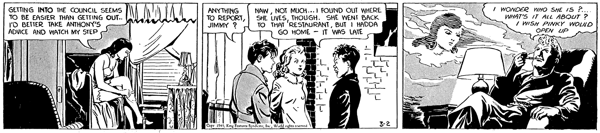 Cartoon OCR: GETTING INTO THE COUNCIL SEEMS TO BE EASIER THAN GETTING OUT.. l'O BETTER TAKE ANTHONY'S ADVICE AND WATCH MY STEP ANYTHING TO REPORTJIMMY ? NAWNOT MUCH...I FOUND OUT WHERE SHE LIVESTHOUGH. SHE WENT BACK TO THAT 'RESTAURANTBUT I HADDA GO HOME - IT WAS LATE I WONDER WHO SHE IS ? WHAT'S IT ALL ABOUT ? I WISH PINKY WOLLD OPEN UP Coer IWell rghea reered 3-2 GETTING INTO THE COUNCIL SEEMS TO BE EASIER THAN GETTING OUT.. l'O BETTER TAKE ANTHONY'S ADVICE AND WATCH MY STEP ANYTHING TO REPORTJIMMY ? NAWNOT MUCH...I FOUND OUT WHERE SHE LIVESTHOUGH. SHE WENT BACK TO THAT 'RESTAURANTBUT I HADDA GO HOME - IT WAS LATE I WONDER WHO SHE IS ? WHAT'S IT ALL ABOUT ? I WISH PINKY WOLLD OPEN UP Coer IK Testure SyndkateWell rghea reered 3-2