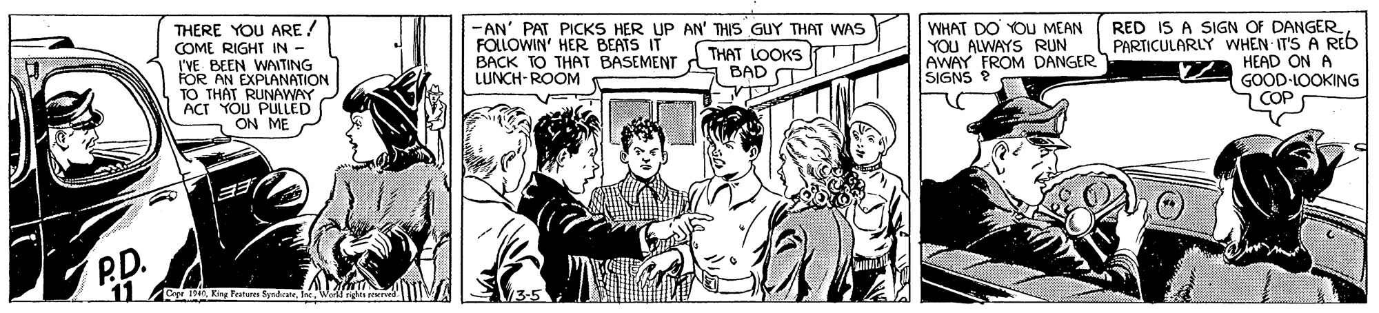 Art OCR: -AN' PAT PICKS HER UP AN' THIS GUY THAT WAS FOLLOWIN' HER BEATS IT BACK TO THAT BASEMENT A LUNCH-ROOM WHAT DO YOU MEAN YOU ALWAYS RUN AWAY FROM DANGER SIGNS RED IS A SIGN OF DANGER PARTICULARLY WHEN IT'S A REb HEAD ON A GOOD-LOOKING COP THERE YOU ARE ! COME RIGHT IN - THAT LOOKS BAD T I'VE BEEN WAITING FOR AN EXPLANATION TO THAT RUNAWAY ACT YOU PULLED ON ME P.D. 11 DthIne Wod -AN' PAT PICKS HER UP AN' THIS GUY THAT WAS FOLLOWIN' HER BEATS IT BACK TO THAT BASEMENT A LUNCH-ROOM WHAT DO YOU MEAN YOU ALWAYS RUN AWAY FROM DANGER SIGNS RED IS A SIGN OF DANGER PARTICULARLY WHEN IT'S A REb HEAD ON A GOOD-LOOKING COP THERE YOU ARE ! COME RIGHT IN - THAT LOOKS BAD T I'VE BEEN WAITING FOR AN EXPLANATION TO THAT RUNAWAY ACT YOU PULLED ON ME P.D. 11 DthKing Features SyadrateIne Wod