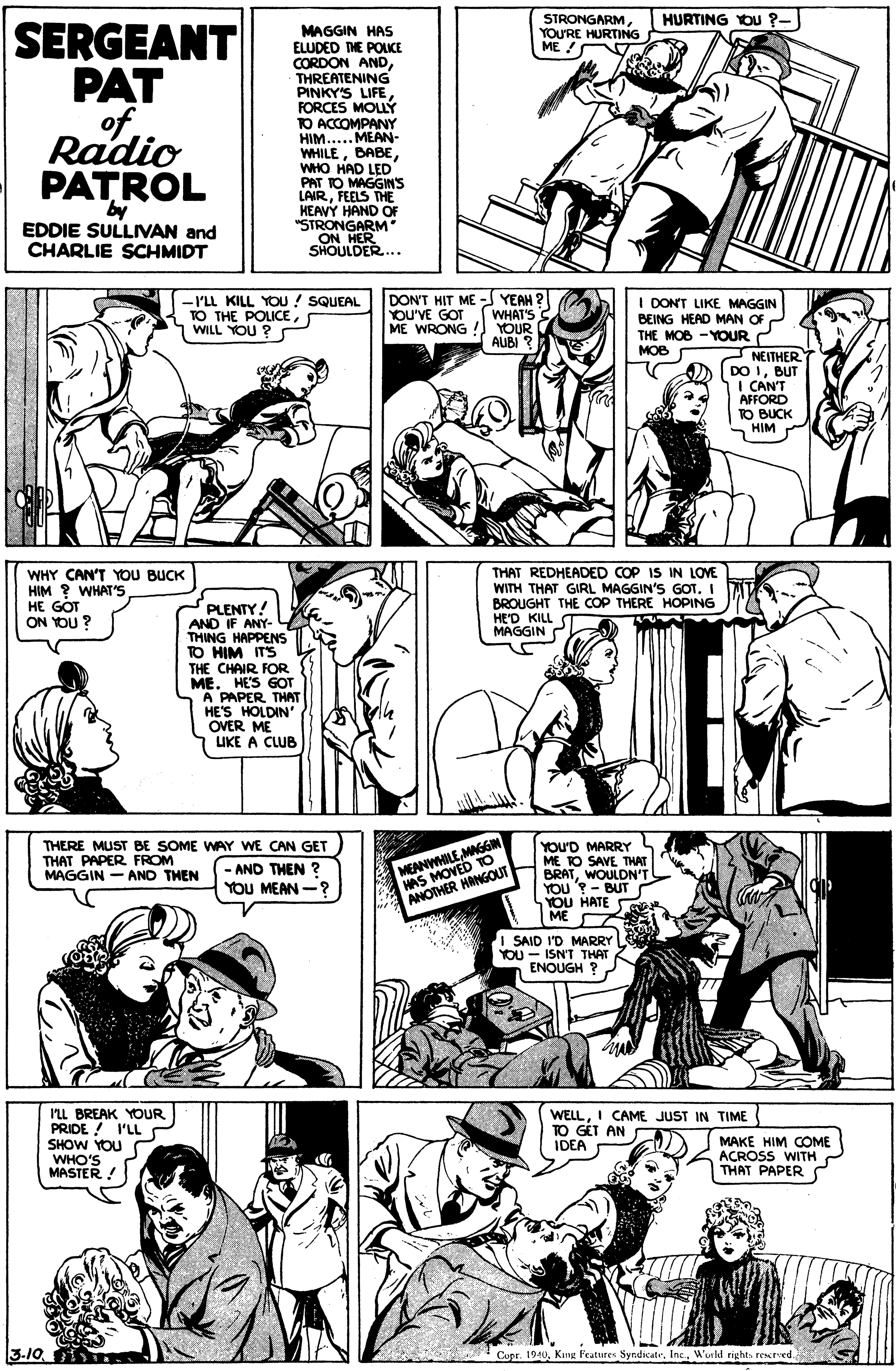 Font OCR: HURTING YOU ?- STRONGARMYOU'RE HURTING ME / SERGEANT PAT ofRadio PATROL MAGGIN HAS ELUDED THE POLKE CORDON ANDTHREATENING PINKY'S LIFE FORCES MOLÝ TO ACCOMPANY HIM.....MEAN- WHILEWHO HAD LED PAT TO MAGGINS LAIRFEELS THE HEAVY HAND OF "STRONGARM" ON HER SHOULDER.. by EDDIE SULLIVAN and CHARLIE SCHMIDT -I'LL KILL YOU / SQUEAL TO THE POLICEWILL YOU ? DON'T HIT ME YEAH ? WHAT'S S ME WRONG ! YOUR AUBI ? I DONT LIKE MAGGIN BEING HEAD MAN OF THE MOB -YOUR 2 NEITHERT DO IBUT I CAN'T AFFORD TO BUCK HIM YOU'VE GOT MOB WHY CAN'T YOU BUCK HIM ? WHAT'S HE GOT ON YOU ? THAT REDHEADED COP IS IN LOVE WITH THAT GIRL MAGGIN'S GOT. I BROUGHT THE COP THERE HOPING HE'D KILL MAGGIN PLENTY! AND IF ANY- THING HAPPENS TO HIM ITS THE CHAIR FOR ME. HE'S GOT A PAPER THAT HE'S HOLDIN OVER ME UKE A CLUB MEANWHILEMAGGN HAS MOVED TO ANOTHER HANGOUT YOU'D MARRY S ME TO SAVE THAT BRATWOULDN'T YOU '?- BUT YOU HATE ME I SAID I'D MARRY YOU - ISN'T THAT ENOUGH ? THERE MUST BE SOME WAY WE CAN GET THAT PAPER FROM MAGGIN - AND THEN - AND THEN ? YOU MEAN -? I'LL BREAK YOUR PRIDE ! 'LL SHOW YOU WHO'S MASTER! WELLI CAME JUST IN TIME TO GET AN IDEA MAKE HIM COME ACROSS WITH C THAT PAPER 3-10World rights rested. HURTING YOU ?- STRONGARMYOU'RE HURTING ME / SERGEANT PAT ofRadio PATROL MAGGIN HAS ELUDED THE POLKE CORDON ANDTHREATENING PINKY'S LIFE FORCES MOLÝ TO ACCOMPANY HIM.....MEAN- WHILEWHO HAD LED PAT TO MAGGINS LAIRFEELS THE HEAVY HAND OF "STRONGARM" ON HER SHOULDER.. by EDDIE SULLIVAN and CHARLIE SCHMIDT -I'LL KILL YOU / SQUEAL TO THE POLICEWILL YOU ? DON'T HIT ME YEAH ? WHAT'S S ME WRONG ! YOUR AUBI ? I DONT LIKE MAGGIN BEING HEAD MAN OF THE MOB -YOUR 2 NEITHERT DO IBUT I CAN'T AFFORD TO BUCK HIM YOU'VE GOT MOB WHY CAN'T YOU BUCK HIM ? WHAT'S HE GOT ON YOU ? THAT REDHEADED COP IS IN LOVE WITH THAT GIRL MAGGIN'S GOT. I BROUGHT THE COP THERE HOPING HE'D KILL MAGGIN PLENTY! AND IF ANY- THING HAPPENS TO HIM ITS THE CHAIR FOR ME. HE'S GOT A PAPER THAT HE'S HOLDIN OVER ME UKE A CLUB MEANWHILEMAGGN HAS MOVED TO ANOTHER HANGOUT YOU'D MARRY S ME TO SAVE THAT BRATWOULDN'T YOU '?- BUT YOU HATE ME I SAID I'D MARRY YOU - ISN'T THAT ENOUGH ? THERE MUST BE SOME WAY WE CAN GET THAT PAPER FROM MAGGIN - AND THEN - AND THEN ? YOU MEAN -? I'LL BREAK YOUR PRIDE ! 'LL SHOW YOU WHO'S MASTER! WELLI CAME JUST IN TIME TO GET AN IDEA MAKE HIM COME ACROSS WITH C THAT PAPER 3-10Cupr. 1940Kng Features SyndicatrWorld rights rested.